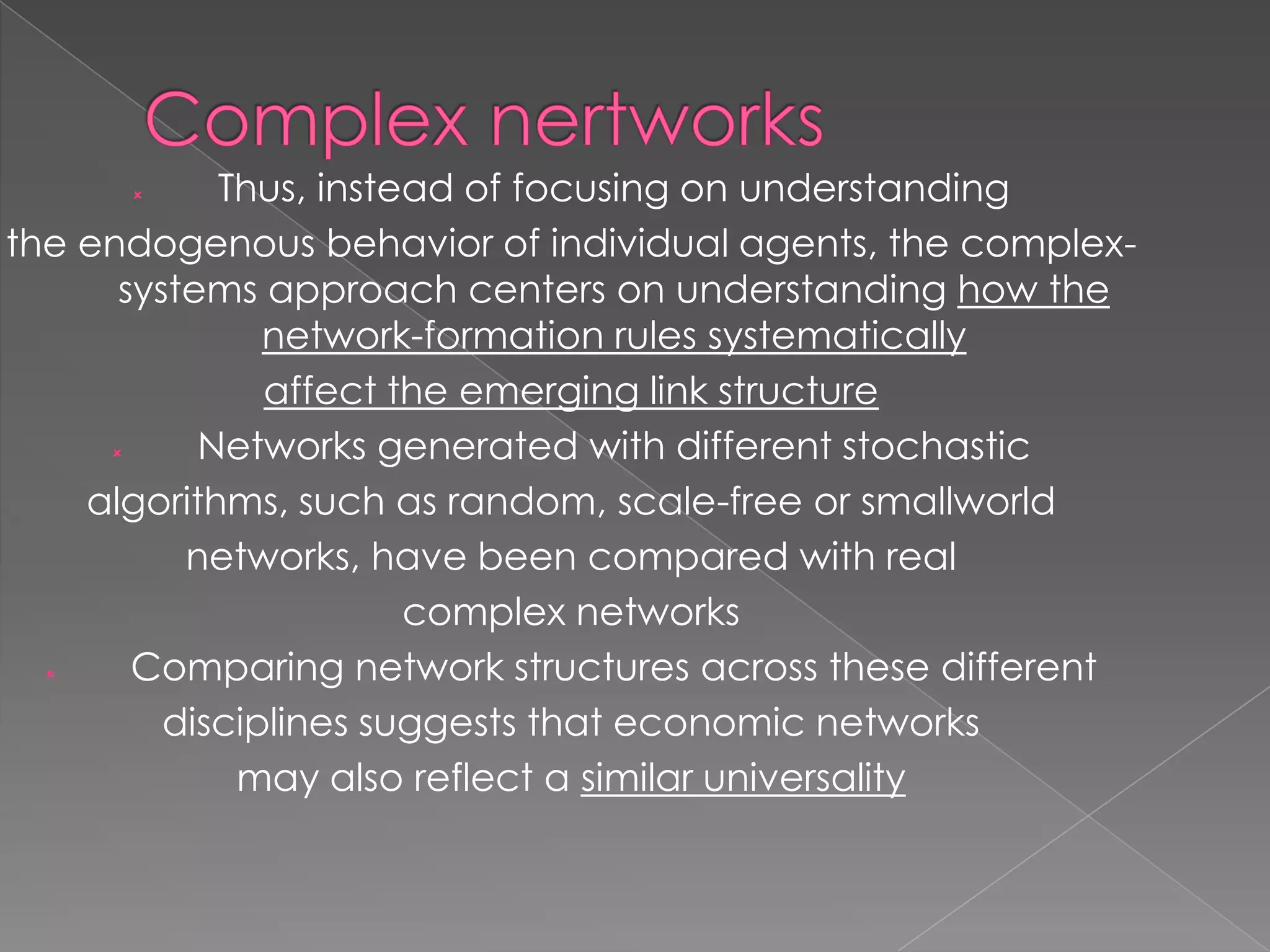 Thus, instead of focusing on understanding
the endogenous behavior of individual agents, the complexsystems approach centers on understanding how the
network-formation rules systematically
affect the emerging link structure

Networks generated with different stochastic
algorithms, such as random, scale-free or smallworld
networks, have been compared with real
complex networks

Comparing network structures across these different
disciplines suggests that economic networks
may also reflect a similar universality


 