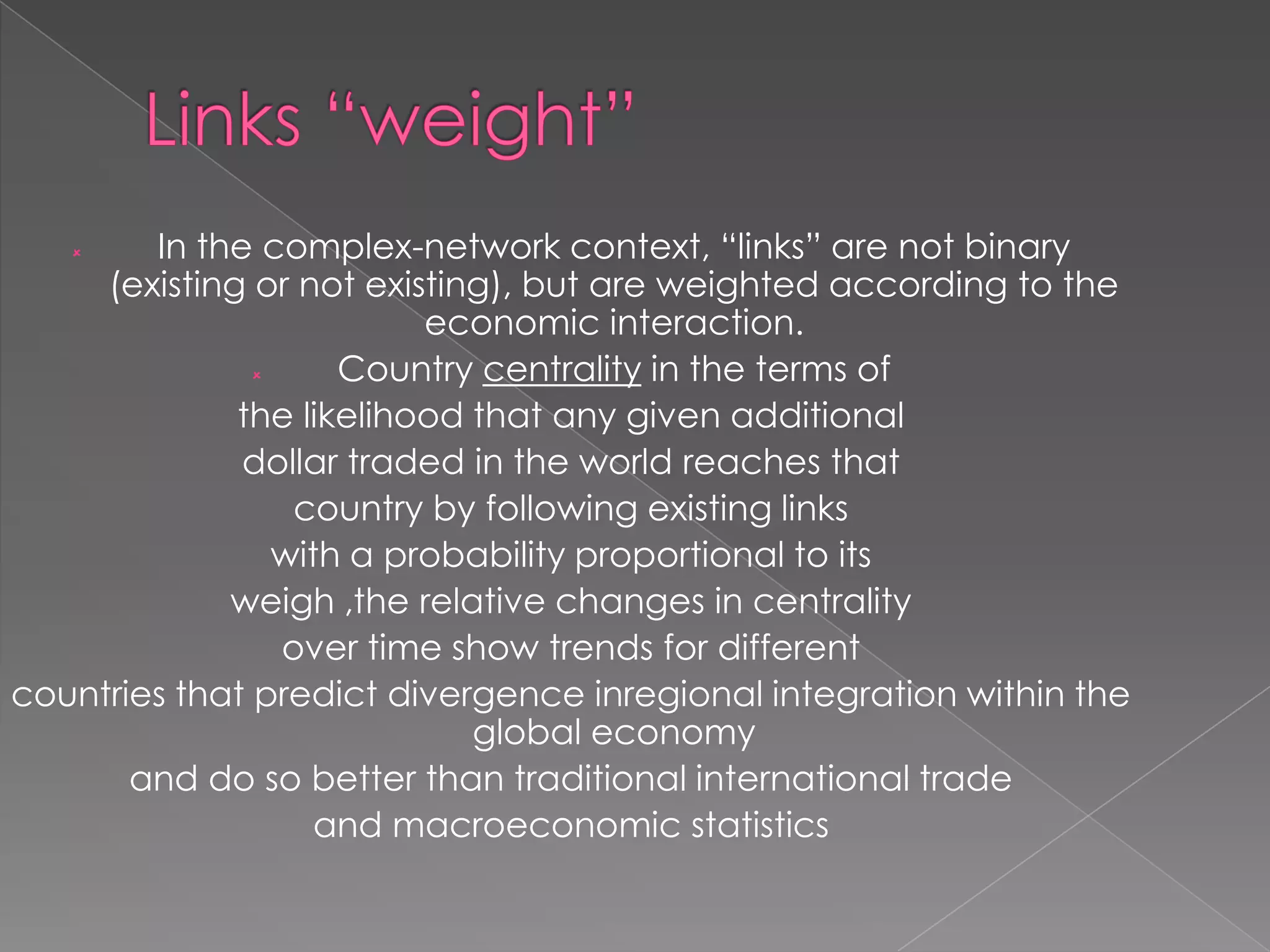 In the complex-network context, “links” are not binary
(existing or not existing), but are weighted according to the
economic interaction.

Country centrality in the terms of
the likelihood that any given additional
dollar traded in the world reaches that
country by following existing links
with a probability proportional to its
weigh ,the relative changes in centrality
over time show trends for different
countries that predict divergence inregional integration within the
global economy
and do so better than traditional international trade
and macroeconomic statistics


 