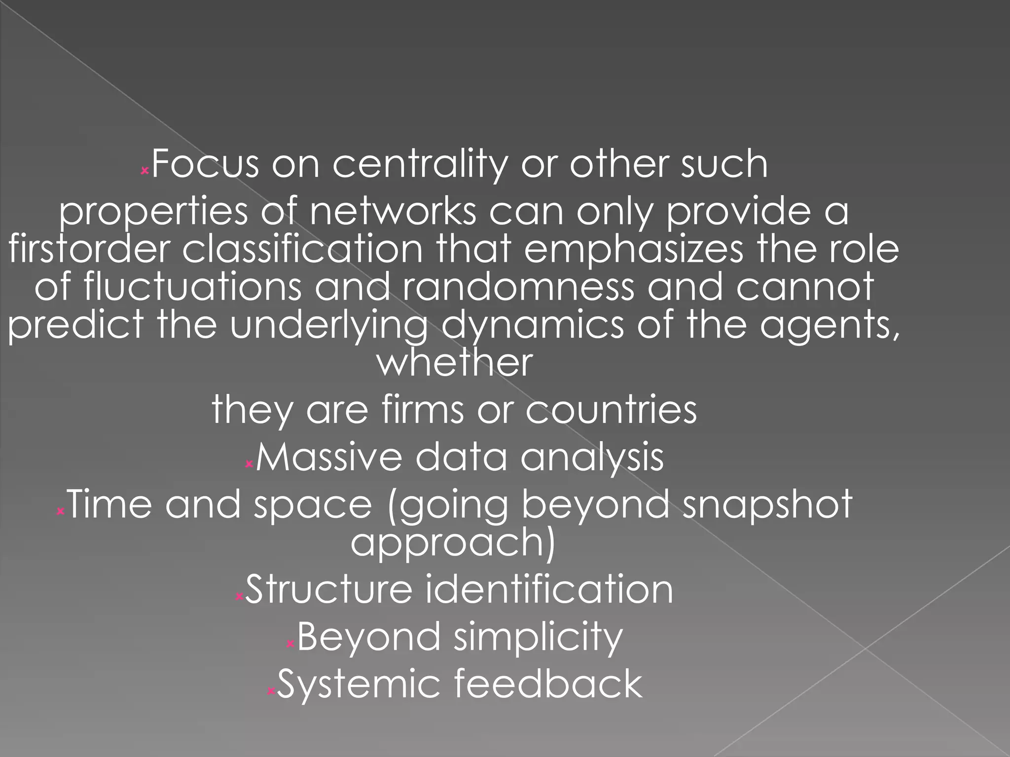 Focus on centrality or other such
properties of networks can only provide a
firstorder classification that emphasizes the role
of fluctuations and randomness and cannot
predict the underlying dynamics of the agents,
whether
they are firms or countries
Massive data analysis
Time and space (going beyond snapshot
approach)
Structure identification
Beyond simplicity
Systemic feedback


 