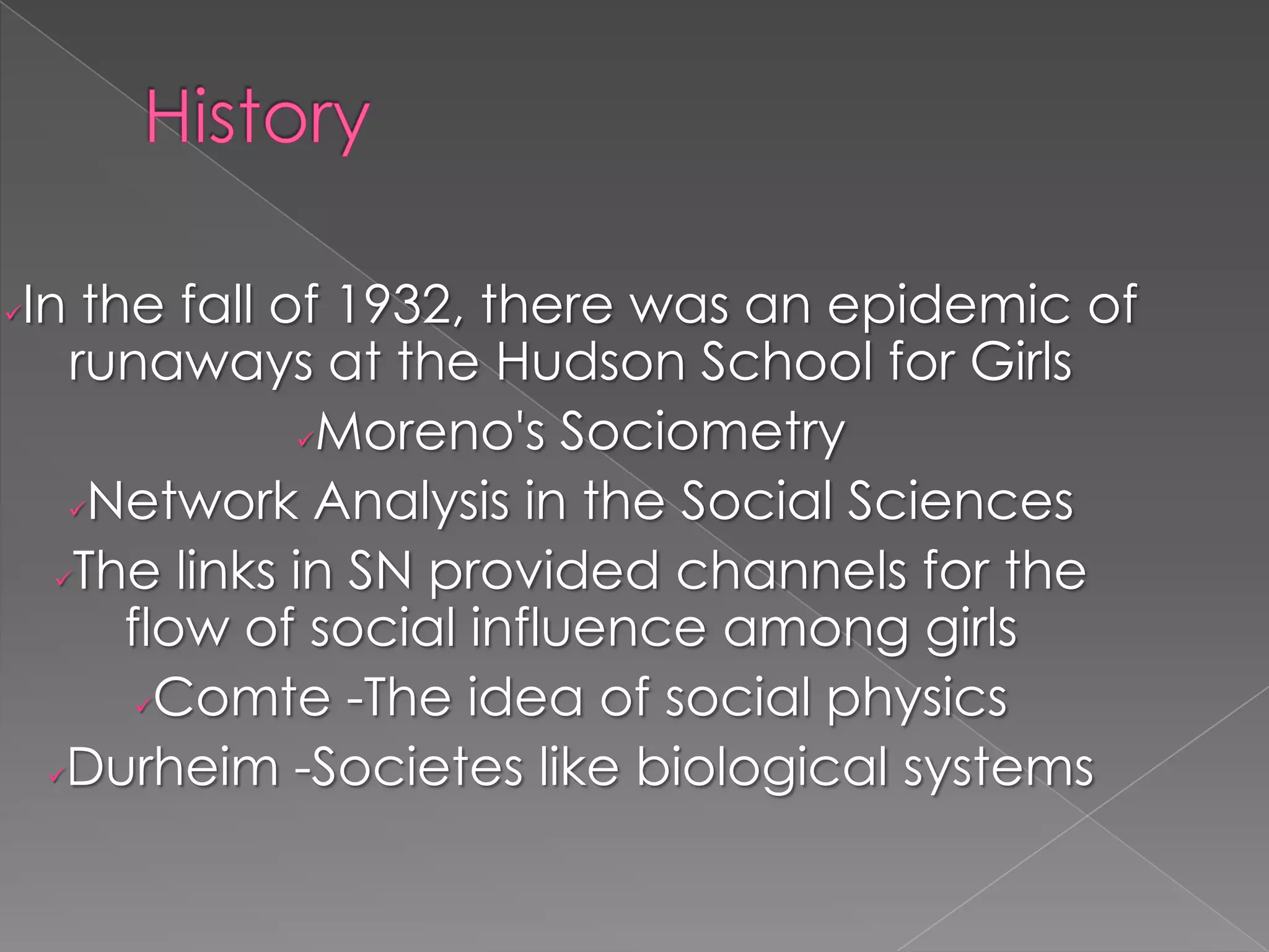 In the fall of 1932, there was an epidemic of
runaways at the Hudson School for Girls
Moreno's Sociometry
Network Analysis in the Social Sciences
The links in SN provided channels for the
flow of social influence among girls
Comte -The idea of social physics
Durheim -Societes like biological systems



 