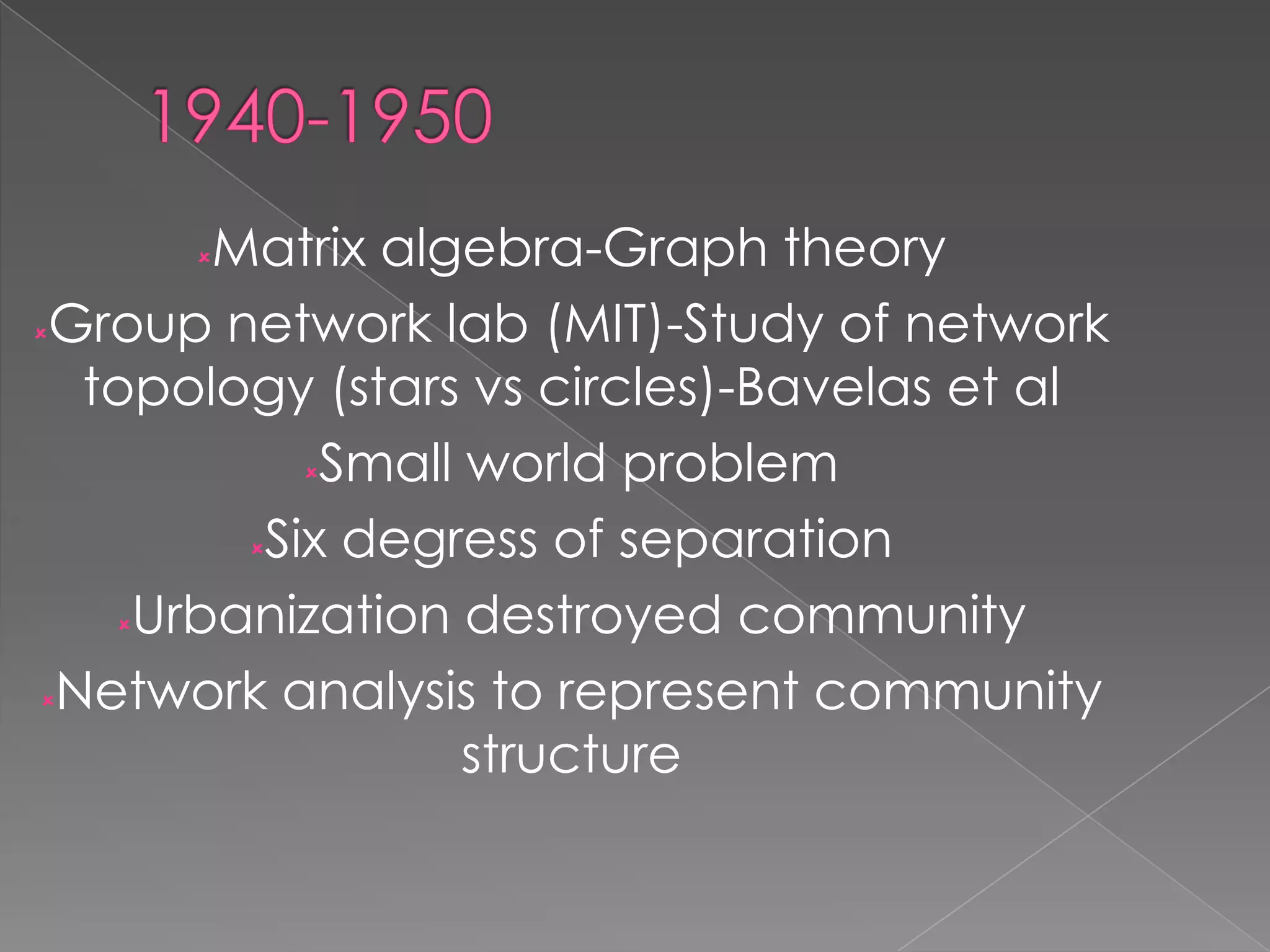 Matrix algebra-Graph theory
Group network lab (MIT)-Study of network
topology (stars vs circles)-Bavelas et al
Small world problem
Six degress of separation
Urbanization destroyed community
Network analysis to represent community
structure


 