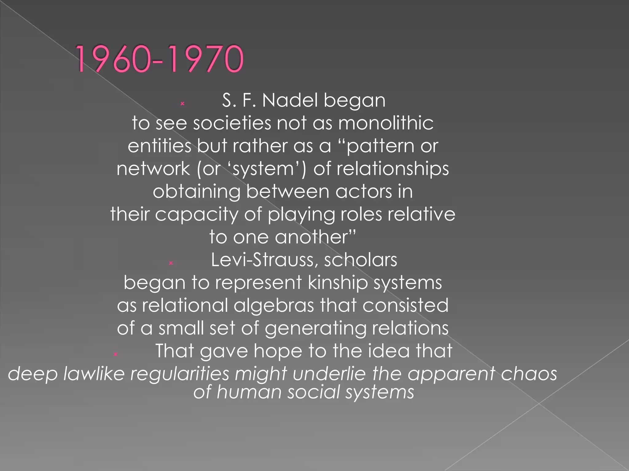 S. F. Nadel began
to see societies not as monolithic
entities but rather as a “pattern or
network (or „system‟) of relationships
obtaining between actors in
their capacity of playing roles relative
to one another”

Levi-Strauss, scholars
began to represent kinship systems
as relational algebras that consisted
of a small set of generating relations

That gave hope to the idea that
deep lawlike regularities might underlie the apparent chaos
of human social systems


 