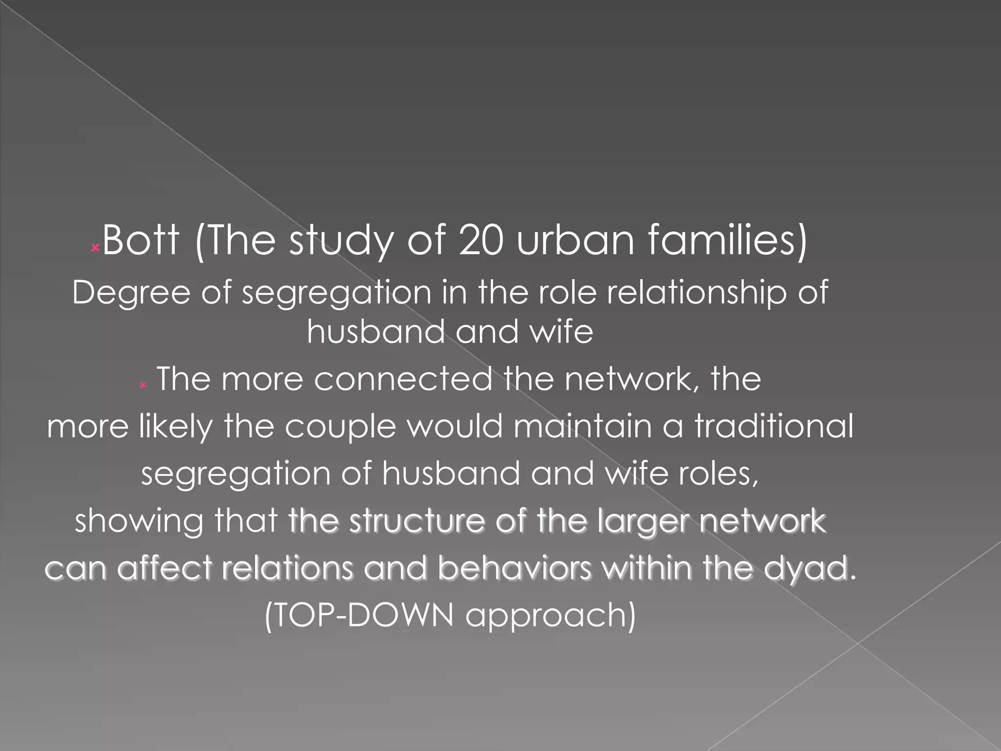Bott (The study of 20 urban families)



Degree of segregation in the role relationship of
husband and wife
 The more connected the network, the
more likely the couple would maintain a traditional
segregation of husband and wife roles,
showing that the structure of the larger network
can affect relations and behaviors within the dyad.
(TOP-DOWN approach)

 