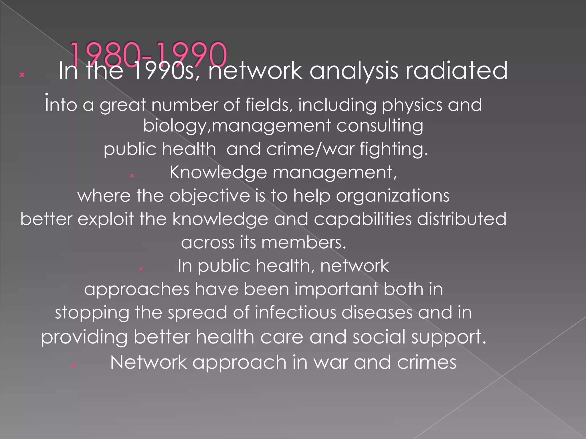 

In the 1990s, network analysis radiated
into a great number of fields, including physics and

biology,management consulting
public health and crime/war fighting.

Knowledge management,
where the objective is to help organizations
better exploit the knowledge and capabilities distributed
across its members.

In public health, network
approaches have been important both in
stopping the spread of infectious diseases and in

providing better health care and social support.

Network approach in war and crimes

 