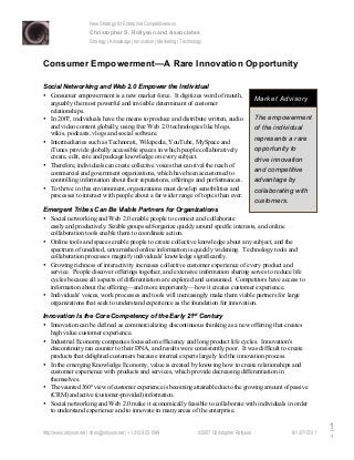 New Strategy for Enterprise Competitiveness
Christopher S. Rollyson and Associates
Strategy | Knowledge | Innovation | Marketing | Technology
http://www.rollyson.net | chris@rollyson.net | +1.312.925.1549 ©2007 Christopher Rollyson 6/1/07/15:01
1
4
Consumer Empowerment—A Rare Innovation Opportunity
Social Networking and Web 2.0 Empower the Individual
• Consumer empowerment is a new market force. It digitizes word of mouth,
arguably the most powerful and invisible determinant of customer
relationships.
• In 2007, individuals have the means to produce and distribute written, audio
and video content globally, using free Web 2.0 technologies like blogs,
wikis, podcasts, vlogs and social software.
• Intermediaries such as Technorati, Wikipedia, YouTube, MySpace and
iTunes provide globally accessible spaces in which people collaboratively
create, edit, rate and package knowledge on every subject.
• Therefore, individuals can create collective voices that can rival the reach of
commercial and government organizations, which have been accustomed to
controlling information about their reputations, offerings and performances.
• To thrive in this environment, organizations must develop sensibilities and
processes to interact with people about a far wider range of topics than ever.
Emergent Tribes Can Be Viable Partners for Organizations
• Social networking and Web 2.0 enable people to connect and collaborate
easily and productively. Sizable groups self-organize quickly around specific interests, and online
collaboration tools enable them to coordinate action.
• Online tools and spaces enable people to create collective knowledge about any subject, and the
spectrum of unedited, unvarnished online information is quickly widening. Technology tools and
collaboration processes magnify individuals' knowledge significantly.
• Growing richness of interactivity increases collective customer experience of every product and
service. People discover offerings together, and extensive information sharing serves to reduce life
cycles because all aspects of differentiation are explored and consumed. Competitors have access to
information about the offering—and more importantly—how it creates customer experience.
• Individuals' voices, work processes and tools will increasingly make them viable partners for large
organizations that seek to understand experience as the foundation for innovation.
Innovation Is the Core Competency of the Early 21st
Century
• Innovation can be defined as commercializing discontinuous thinking as a new offering that creates
high value customer experience.
• Industrial Economy companies focused on efficiency and long product life cycles. Innovation's
discontinuity ran counter to their DNA, and results were consistently poor. It was difficult to create
products that delighted customers because internal experts largely led the innovation process.
• In the emerging Knowledge Economy, value is created by knowing how to create relationships and
customer experience with products and services, which provide decreasing differentiation in
themselves.
• The vaunted 360° view of customer experience is becoming attainable due to the growing amount of passive
(CRM) and active (customer-provided) information.
• Social networking and Web 2.0 make it economically feasible to collaborate with individuals in order
to understand experience and to innovate in many areas of the enterprise.
The empowerment
of the individual
represents a rare
opportunity to
drive innovation
and competitive
advantage by
collaborating with
customers.
Market Advisory
 