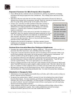 Market Advisory: Consumer Empowerment—A Rare Innovation Opportunity
Strategy | Knowledge | Innovation | Marketing | Technology 6/1/07/15:01
2
4
Empowered Customers Can Make Enterprises More Competitive
• Every offering has key customers who are excited about it, and they are gratified by exchanging
information and being recognized for their contributions. They willingly advise and service other
customers.
• Individuals often trust each other far more than company representatives because the former are
offering advice because they are passionate, not paid. Moreover, customer-to-customer advice takes
place in a group setting, and the group vets the quality of the advice.
• In many cases, customers are better qualified to help other customers to
have better experiences than company employees are. Employees by
definition have a company perspective on the offering, not a customer
perspective. Customer advice seamlessly integrated with company
expertise is paramount.
• By helping customers to advise and service each other, the enterprise can
amplify the value of its expertise and provide superior experience at a lower
cost. By recognizing customers' core competency at communicating with
other customers, enterprises can think about "sourcing" appropriate
"services" from other customers. However, they must make it gratifying;
customers do this in their spare time.
• Enterprises that develop the competency to facilitate customer-focused
collaboration will dominate the economy. Their innovation will be peerless
and completely sustainable.
Customer-Driven Innovation Means New Thinking and Adaptiveness
• Customers have pent-up enthusiasm for "making a difference." They get involved because they are
passionate about their experiences, and contributing makes them feel good.
• A large part of customer experience and total value for all offerings will be customers' ability to get
involved and contribute; many people will do this instead of watching passive entertainment. It is
collective problem solving and recognition, perhaps comparable to gaming.
• To communicate effectively with individuals, organizations must become more human. They must
develop the processes to interact outside the usual areas like "job opportunities," "local PR" and
customer segment thinking. This can be approached as an evolutionary process.
• However, engaging customers on the "front end" of the enterprise will provide relatively little benefit
unless "back end" processes are agile enough to address customer wants. This risk is akin to the early
days of e-commerce in which companies threw up websites and exposed their back end shortcomings.
• Retrofitting the enterprise for the Knowledge Economy will be a prolonged effort, but it can be
achieved iteratively—while producing incremental value. It is more of a journey than a destination.
Globalization Is Changing the Rules
• Globalization is far more tangible and actionable than ever before, and it offers executives chances to
tap new customers and new resources.
• Economists have spoken about a "global" economy for years, but technology has created a bazaar
beyond wildest dreams. For many companies, growth lies in emerging markets, but to win these
customers, they will use new approaches. In China and India, for example, emerging middle classes
are online by default. Innovative intelligent crowds will have a much greater say in driving buying
decisions and creating (group) experience.
• Astute companies will get closer to customers by collaborating with knowledge workers in these
markets and leveraging their expertise. Due to online collaboration tools and increasingly
standardized business processes, this is far more feasible than ever before.
Enterprises that do
not learn how to
facilitate customer-
focused innovation
will increasingly
find their market
positions eroding.
 