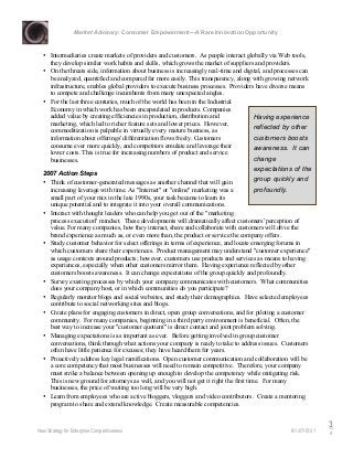 Market Advisory: Consumer Empowerment—A Rare Innovation Opportunity
New Strategy for Enterprise Competitiveness 6/1/07/15:01
3
4
• Intermediaries create markets of providers and customers. As people interact globally via Web tools,
they develop similar work habits and skills, which grows the market of suppliers and providers.
• On the threats side, information about business is increasingly real-time and digital, and processes can
be analyzed, quantified and compared far more easily. This transparency, along with growing network
infrastructure, enables global providers to execute business processes. Providers have diverse means
to compete and challenge incumbents from many unexpected angles.
• For the last three centuries, much of the world has been in the Industrial
Economy in which work has been encapsulated in products. Companies
added value by creating efficiencies in production, distribution and
marketing, which led to richer feature sets and lower prices. However,
commoditization is palpable in virtually every mature business, as
information about offerings' differentiation flows freely. Customers
consume ever more quickly, and competitors emulate and leverage their
lower costs. This is true for increasing numbers of product and service
businesses.
2007 Action Steps
• Think of customer-generated messages as another channel that will gain
increasing leverage with time. As "Internet" or "online" marketing was a
small part of your mix in the late 1990s, your task became to learn its
unique potential and to integrate it into your overall communications.
• Interact with thought leaders who can help you get out of the "marketing
process execution" mindset. These developments will dramatically affect customers' perception of
value. For many companies, how they interact, share and collaborate with customers will drive the
brand experience as much as, or even more than, the product or service the company offers.
• Study customer behavior for select offerings in terms of experience, and locate emerging forums in
which customers share their experiences. Product management may understand "customer experience"
as usage contexts around products; however, customers use products and services as means to having
experiences, especially when other customers mirror them. Having experience reflected by other
customers boosts awareness. It can change expectations of the group quickly and profoundly.
• Survey existing processes by which your company communicates with customers. What communities
does your company host, or in which communities do you participate?
• Regularly monitor blogs and social websites, and study their demographics. Have selected employees
contribute to social networking sites and blogs.
• Create plans for engaging customers in direct, open group conversations, and for piloting a customer
community. For many companies, beginning in a third party environment is beneficial. Often, the
best way to increase your "customer quotient" is direct contact and joint problem solving.
• Managing expectations is as important as ever. Before getting involved in group customer
conversations, think through what actions your company is ready to take to address issues. Customers
often have little patience for excuses; they have heard them for years.
• Proactively address key legal ramifications. Open customer communication and collaboration will be
a core competency that most businesses will need to remain competitive. Therefore, your company
must strike a balance between opening up enough to develop the competency while mitigating risk.
This is new ground for attorneys as well, and you will not get it right the first time. For many
businesses, the price of waiting too long will be very high.
• Learn from employees who are active bloggers, vloggers and video contributors. Create a mentoring
program to share and extend knowledge. Create measurable competencies.
Having experience
reflected by other
customers boosts
awareness. It can
change
expectations of the
group quickly and
profoundly.
 