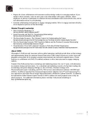 Market Advisory: Consumer Empowerment—A Rare Innovation Opportunity
Strategy | Knowledge | Innovation | Marketing | Technology 6/1/07/15:01
4
4
• Prepare for closer collaboration with customers and knowledge workers in emerging markets. If you
market to them currently, insist on more grass roots relationships with agency affiliates. Select
employees or proxies to participate in customer-relevant communities and social network sites, ask for
rich information and use in your planning.
• Consider collaborating with partners to engage emerging markets. Strive to engage customers directly;
do not depend on proxies for this knowledge.
Related Thought Leadership
• Web 2.0 Means Marketing 2.0
http://www.illinoistech.org/technologynews.aspx/907
• Social Networks and Web 2.0: Transforming Relationships
http://www.rollyson.net/download/Soc_Nwks-Web2-r.pdf
• The Knowledge Economy: The Ultimate Context for Understanding the Future
http://globalhumancapital.org/archives/124-The-Knowledge-Economy-The-Ultimate-Context-for-Understanding-the-Future.html
• How the Knowledge Economy Will Transform Markets and the Producer/Consumer Relationship
http://transourcing.com/download/KgEconexexsum2-TSg.pdf
• Transformation: From Self-contained Company to Networked Global Organization
http://globalhumancapital.org/archives/142-Transformation-from-Self-contained-Company-to-Networked-Global-Organization.html
About CSRA
Christopher S. Rollyson and Associates advises global enterprises and high growth firms on their strategy
and implementation plans for customer-focused innovation. CSRA helps executives to create vision and
pragmatic action plans for leveraging consumer empowerment into increased competitiveness. Clients
learn how to collaborate with Web 2.0-enabled customers to drive innovation and to engage emerging
markets.
Founder Chris Rollyson has been a technology and marketing pioneer for over 15 years, with distinction
in corporate strategy and innovation. As a consultant and marketing executive, he has had a leading role
in launching such game-changing offerings as: Java with Sun, e-business strategy with
PricewaterhouseCoopers Consulting, and SOA, Web services and architecture solutions with IBM and
nVISIA. In 2006, he launched The Consumer Empowerment Adoption Curve™ and Transourcing™, a
new approach to innovation that leverages high performance collaborative partner networks. In addition,
he launched the Global Human Capital Journal in 2005 to address the most poignant issues of day for
chief executives. For additional information, please visit http://rollyson.net/consulting/ or
http://globalhumancapital.org
 