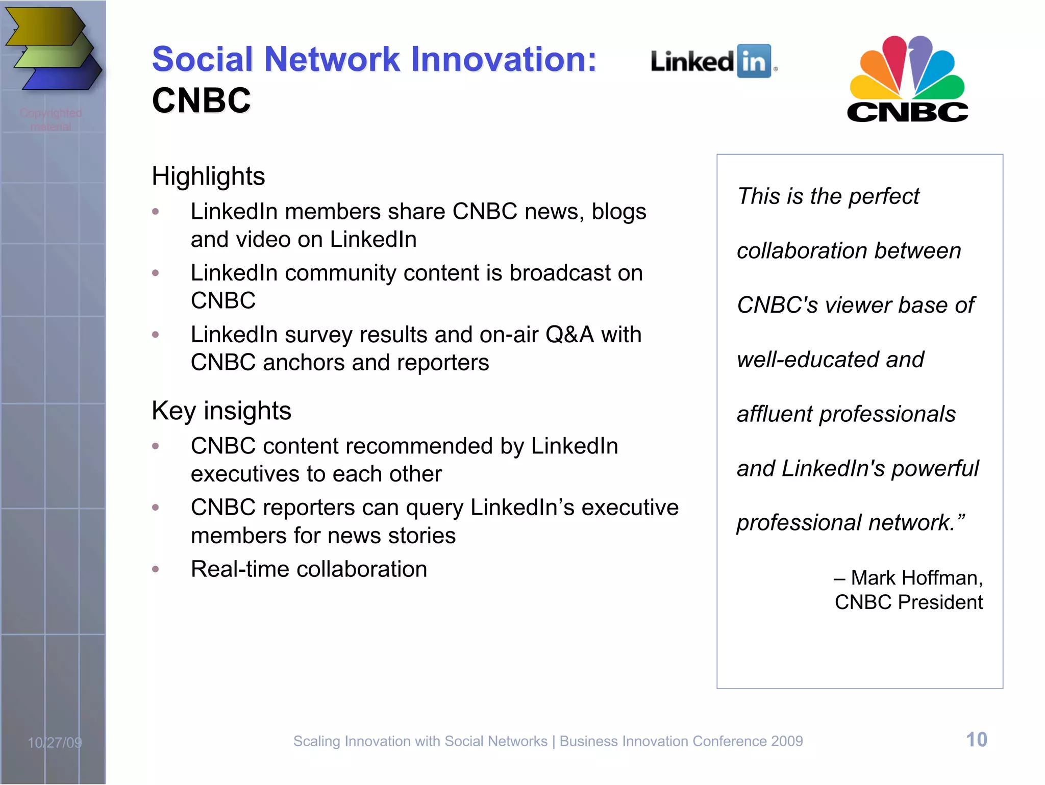 Social Network Innovation:
Copyrighted   CNBC
 material



              Highlights
                                                                                               This is the perfect
              •   LinkedIn members share CNBC news, blogs
                  and video on LinkedIn                                                        collaboration between
              •   LinkedIn community content is broadcast on
                  CNBC                                                                         CNBC's viewer base of
              •   LinkedIn survey results and on-air Q&A with
                  CNBC anchors and reporters                                                   well-educated and

              Key insights                                                                     affluent professionals
              •   CNBC content recommended by LinkedIn
                  executives to each other                                                     and LinkedIn's powerful
              •   CNBC reporters can query LinkedIn’s executive
                                                                                               professional network.”
                  members for news stories
              •   Real-time collaboration                                                                    – Mark Hoffman,
                                                                                                             CNBC President




 10/27/09                    Scaling Innovation with Social Networks | Business Innovation Conference 2009                10
 