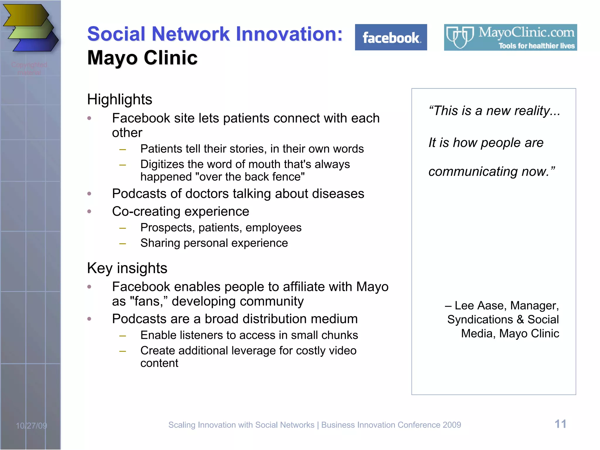 Social Network Innovation:
Copyrighted   Mayo Clinic
 material



              Highlights
                                                                                                 “This is a new reality...
              •   Facebook site lets patients connect with each
                  other
                   –   Patients tell their stories, in their own words                           It is how people are
                   –   Digitizes the word of mouth that's always
                       happened "over the back fence"                                            communicating now.”
              •   Podcasts of doctors talking about diseases
              •   Co-creating experience
                   –   Prospects, patients, employees
                   –   Sharing personal experience

              Key insights
              •   Facebook enables people to affiliate with Mayo
                  as "fans,” developing community                                                    – Lee Aase, Manager,
              •   Podcasts are a broad distribution medium                                           Syndications & Social
                   –   Enable listeners to access in small chunks                                       Media, Mayo Clinic
                   –   Create additional leverage for costly video
                       content




 10/27/09                    Scaling Innovation with Social Networks | Business Innovation Conference 2009               11
 