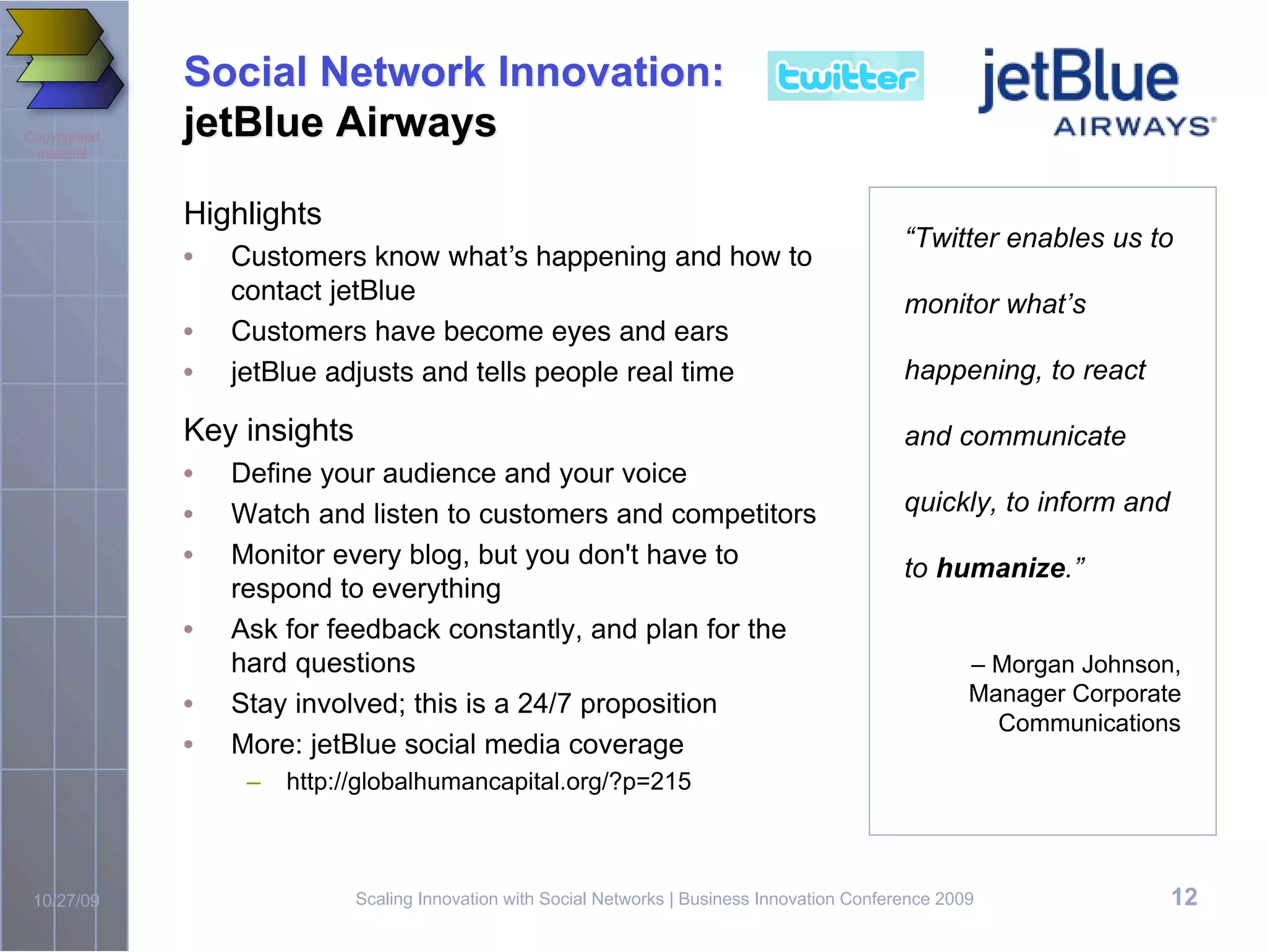 Social Network Innovation:
Copyrighted   jetBlue Airways
 material



              Highlights
                                                                                                 “Twitter enables us to
              •   Customers know what!s happening and how to
                  contact jetBlue                                                                monitor what’s
              •   Customers have become eyes and ears
              •   jetBlue adjusts and tells people real time                                     happening, to react

              Key insights                                                                       and communicate
              •   Define your audience and your voice
              •   Watch and listen to customers and competitors                                  quickly, to inform and
              •   Monitor every blog, but you don't have to                                      to humanize.”
                  respond to everything
              •   Ask for feedback constantly, and plan for the
                  hard questions                                                                         – Morgan Johnson,
              •   Stay involved; this is a 24/7 proposition                                              Manager Corporate
                                                                                                           Communications
              •   More: jetBlue social media coverage
                   –   http://globalhumancapital.org/?p=215



 10/27/09                    Scaling Innovation with Social Networks | Business Innovation Conference 2009                12
 