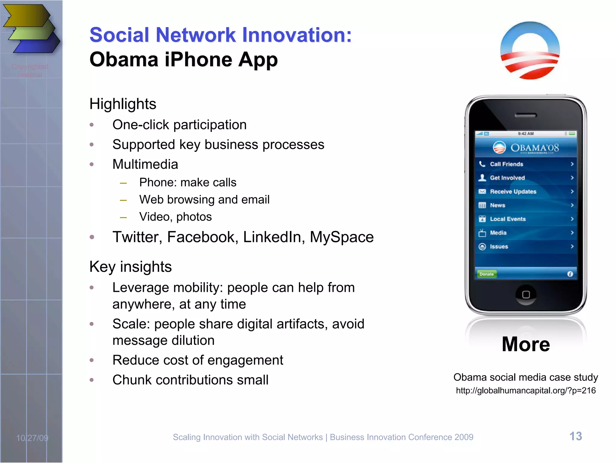 Social Network Innovation:
Copyrighted   Obama iPhone App
 material



              Highlights
              •   One-click participation
              •   Supported key business processes
              •   Multimedia
                   –   Phone: make calls
                   –   Web browsing and email
                   –   Video, photos
              •   Twitter, Facebook, LinkedIn, MySpace
              Key insights
              •   Leverage mobility: people can help from
                  anywhere, at any time
              •   Scale: people share digital artifacts, avoid
                  message dilution                                                                              More
              •   Reduce cost of engagement
              •   Chunk contributions small                                                         Obama social media case study
                                                                                                     http://globalhumancapital.org/?p=216




 10/27/09                    Scaling Innovation with Social Networks | Business Innovation Conference 2009                        13
 