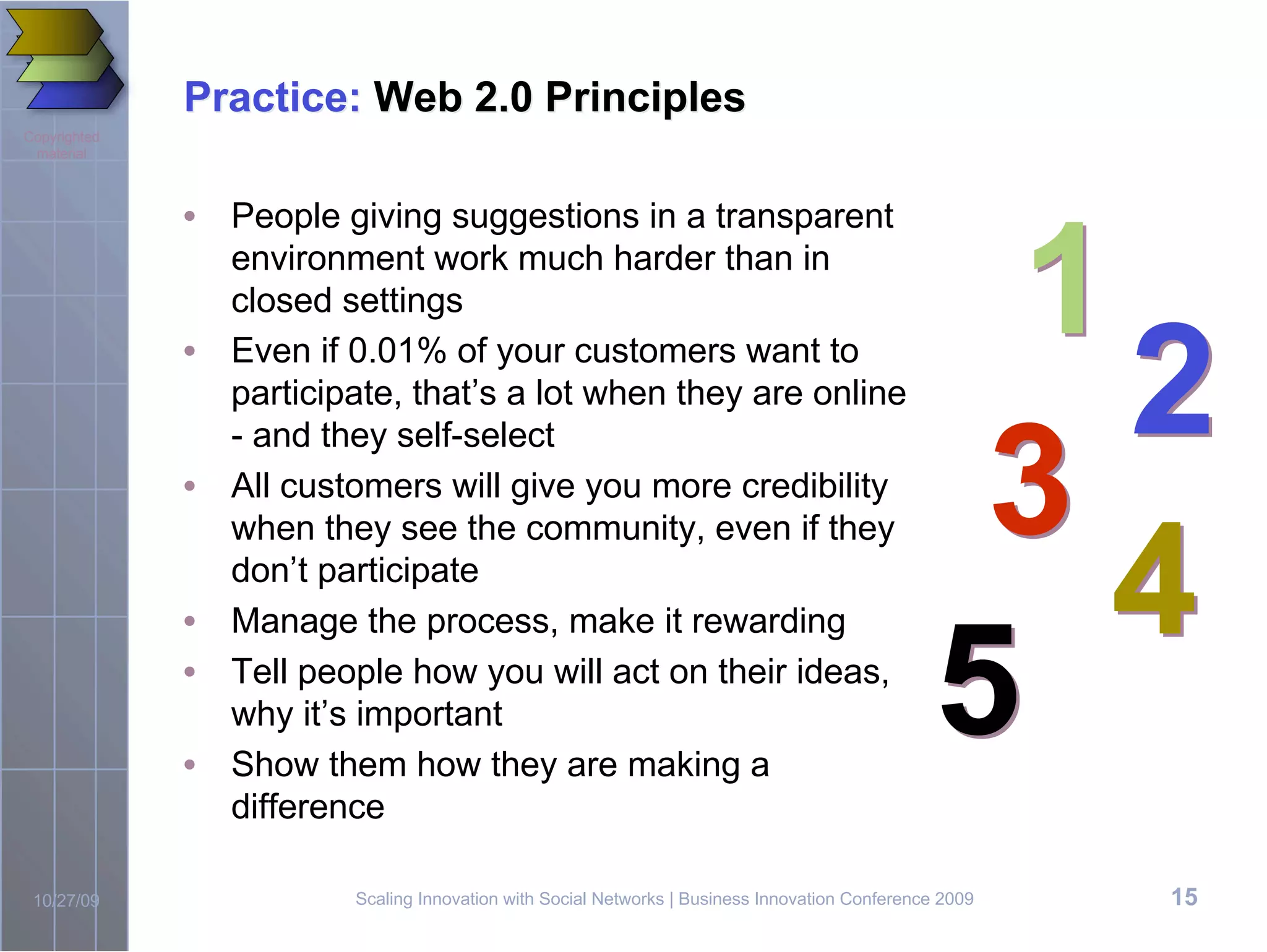 Practice: Web 2.0 Principles
Copyrighted
 material




                                                                                                   1
              • People giving suggestions in a transparent
                environment work much harder than in
                closed settings
              • Even if 0.01% of your customers want to
                participate, that’s a lot when they are online
                                                                                                     2
                                                                                                  3
                - and they self-select
              • All customers will give you more credibility


                                                                                                     4
                when they see the community, even if they
                don’t participate



                                                                                                 5
              • Manage the process, make it rewarding
              • Tell people how you will act on their ideas,
                why it’s important
              • Show them how they are making a
                difference

 10/27/09                Scaling Innovation with Social Networks | Business Innovation Conference 2009   15
 