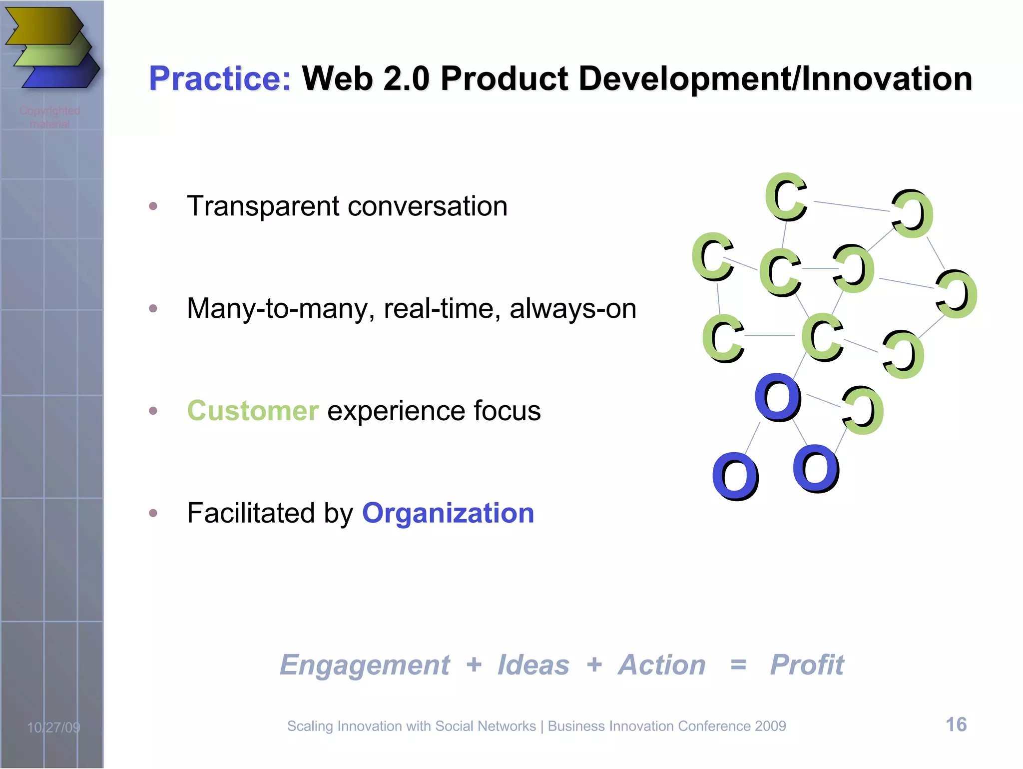 Practice: Web 2.0 Product Development/Innovation
Copyrighted
 material




              • Transparent conversation                                              C                  CC
                                                                                     CC                 C
                                                                                                        C   C
                                                                                                            C
              • Many-to-many, real-time, always-on
                                                                                     C C                  C
                                                                                                          C
                                                                                      O
                                                                                                            C
                                                                                                            C
              • Customer experience focus


              • Facilitated by Organization
                                                                                     O O

                       Engagement + Ideas + Action = Profit

 10/27/09               Scaling Innovation with Social Networks | Business Innovation Conference 2009      16
 