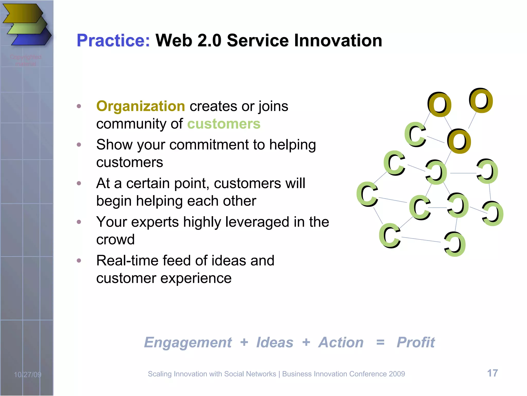 Practice: Web 2.0 Service Innovation
Copyrighted
 material


                                                                                                         O O
                                                                                                        O O
              • Organization creates or joins
                community of customers
                                                                                        C
                                                                                                          O
                                                                                                          O
              • Show your commitment to helping
                customers
              • At a certain point, customers will
                                                                                      C                 C C
                                                                                                        C C
                begin helping each other                                             C C                CC
                                                                                                        C C
              • Your experts highly leveraged in the
                crowd                                                                 C                   C
                                                                                                          C
              • Real-time feed of ideas and
                customer experience



                        Engagement + Ideas + Action = Profit

 10/27/09               Scaling Innovation with Social Networks | Business Innovation Conference 2009      17
 