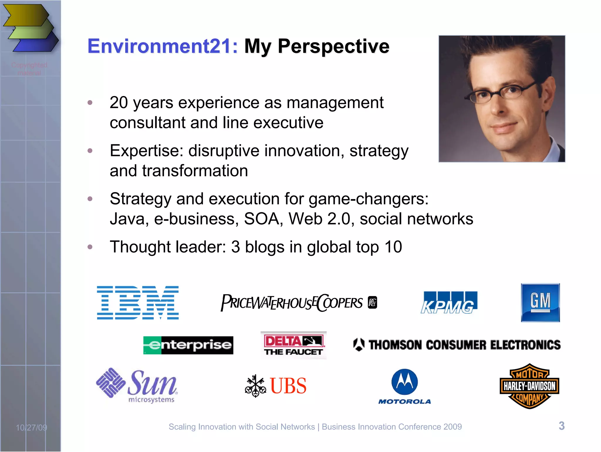 Environment21: My Perspective
Copyrighted
 material



              • 20 years experience as management
                consultant and line executive
              • Expertise: disruptive innovation, strategy
                and transformation
              • Strategy and execution for game-changers:
                Java, e-business, SOA, Web 2.0, social networks
              • Thought leader: 3 blogs in global top 10




 10/27/09                Scaling Innovation with Social Networks | Business Innovation Conference 2009   3
 