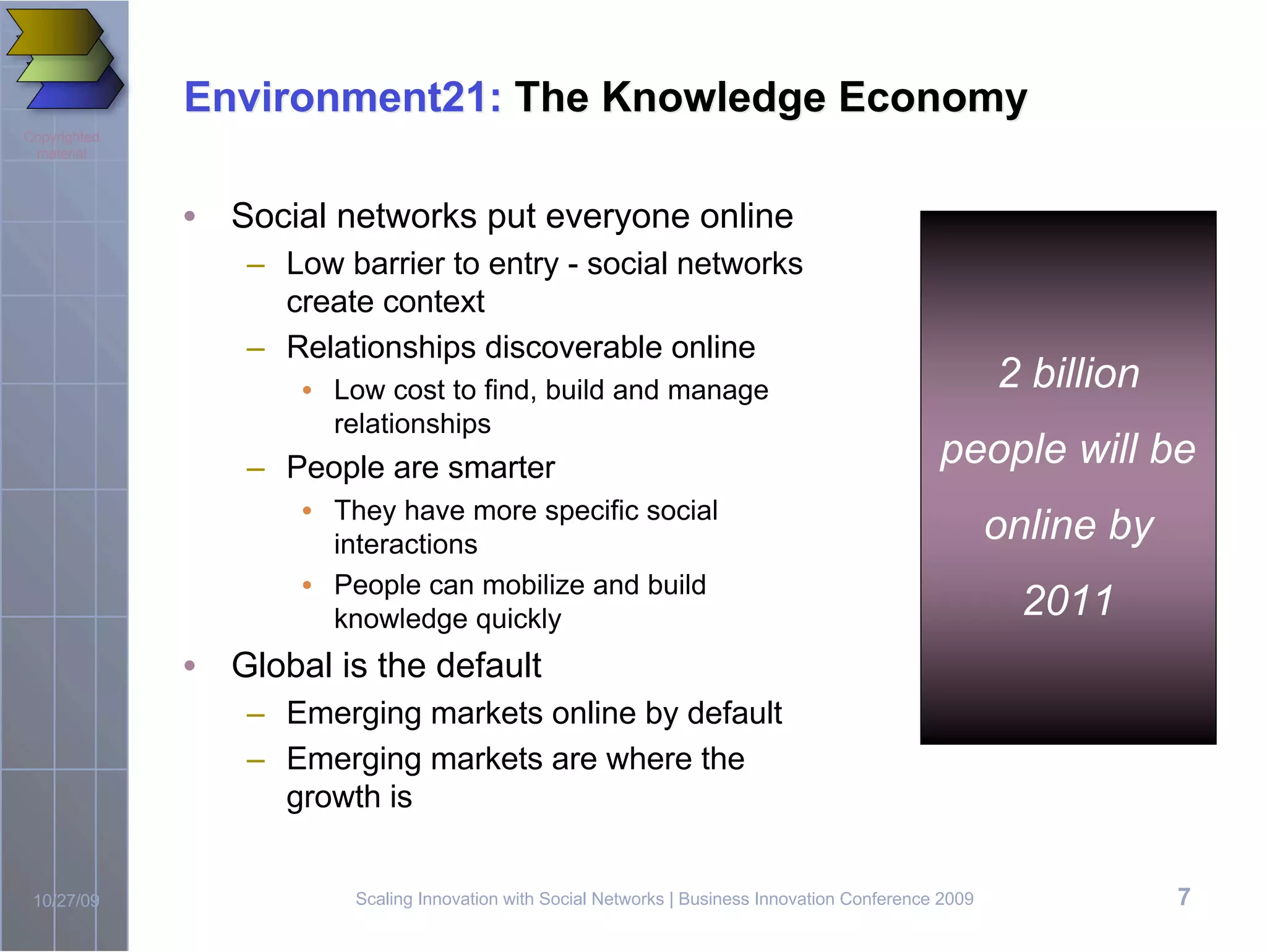 Environment21: The Knowledge Economy
Copyrighted
 material



              • Social networks put everyone online
                  – Low barrier to entry - social networks
                    create context
                  – Relationships discoverable online
                     • Low cost to find, build and manage                                                2 billion
                       relationships
                  – People are smarter                                                           people will be
                     • They have more specific social
                       interactions
                                                                                                         online by
                     • People can mobilize and build
                       knowledge quickly                                                                   2011
              • Global is the default
                  – Emerging markets online by default
                  – Emerging markets are where the
                    growth is


 10/27/09                Scaling Innovation with Social Networks | Business Innovation Conference 2009               7
 