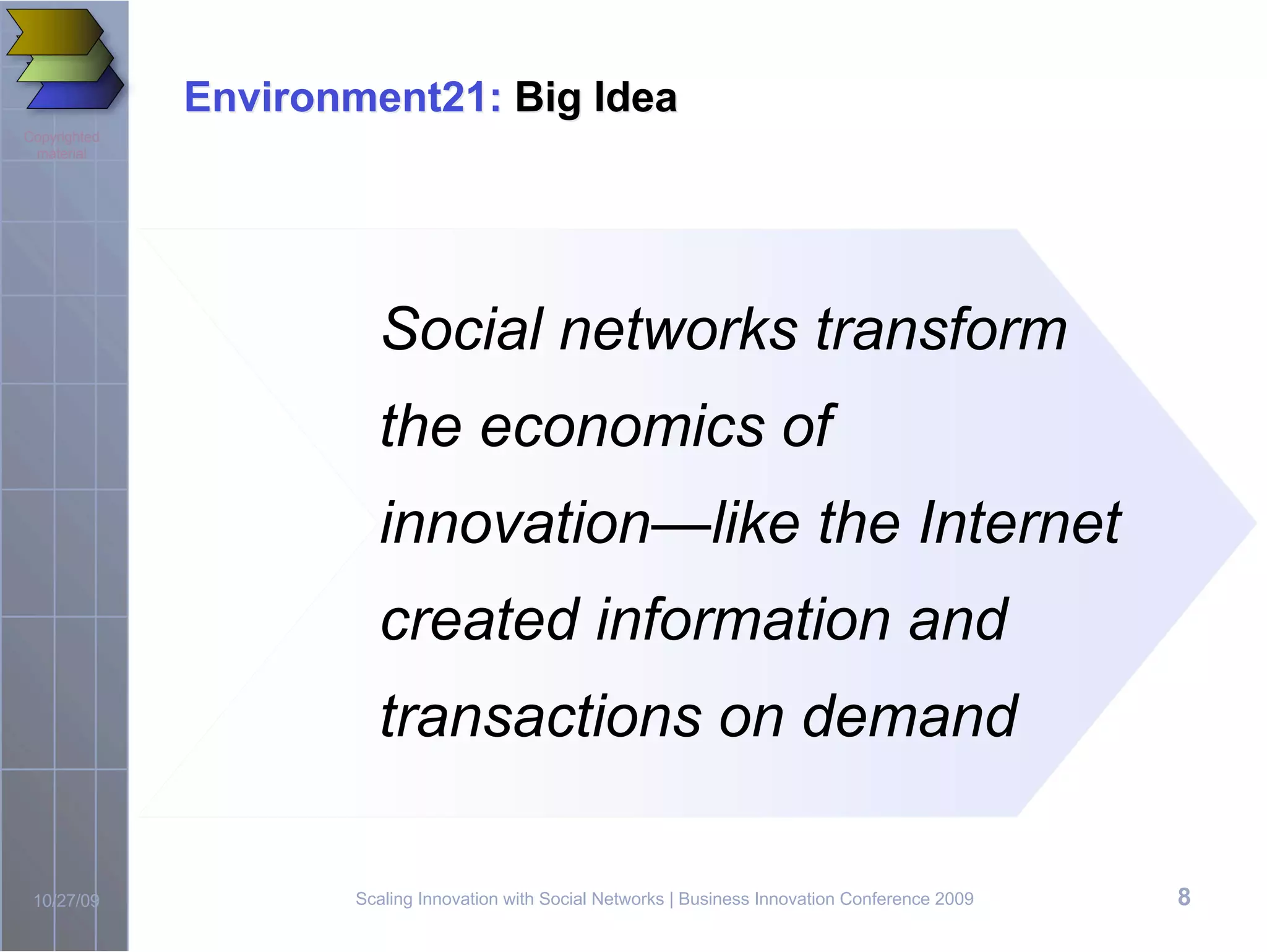 Environment21: Big Idea
Copyrighted
 material




                       Social networks transform
                       the economics of
                       innovation—like the Internet
                       created information and
                       transactions on demand

 10/27/09            Scaling Innovation with Social Networks | Business Innovation Conference 2009   8
 