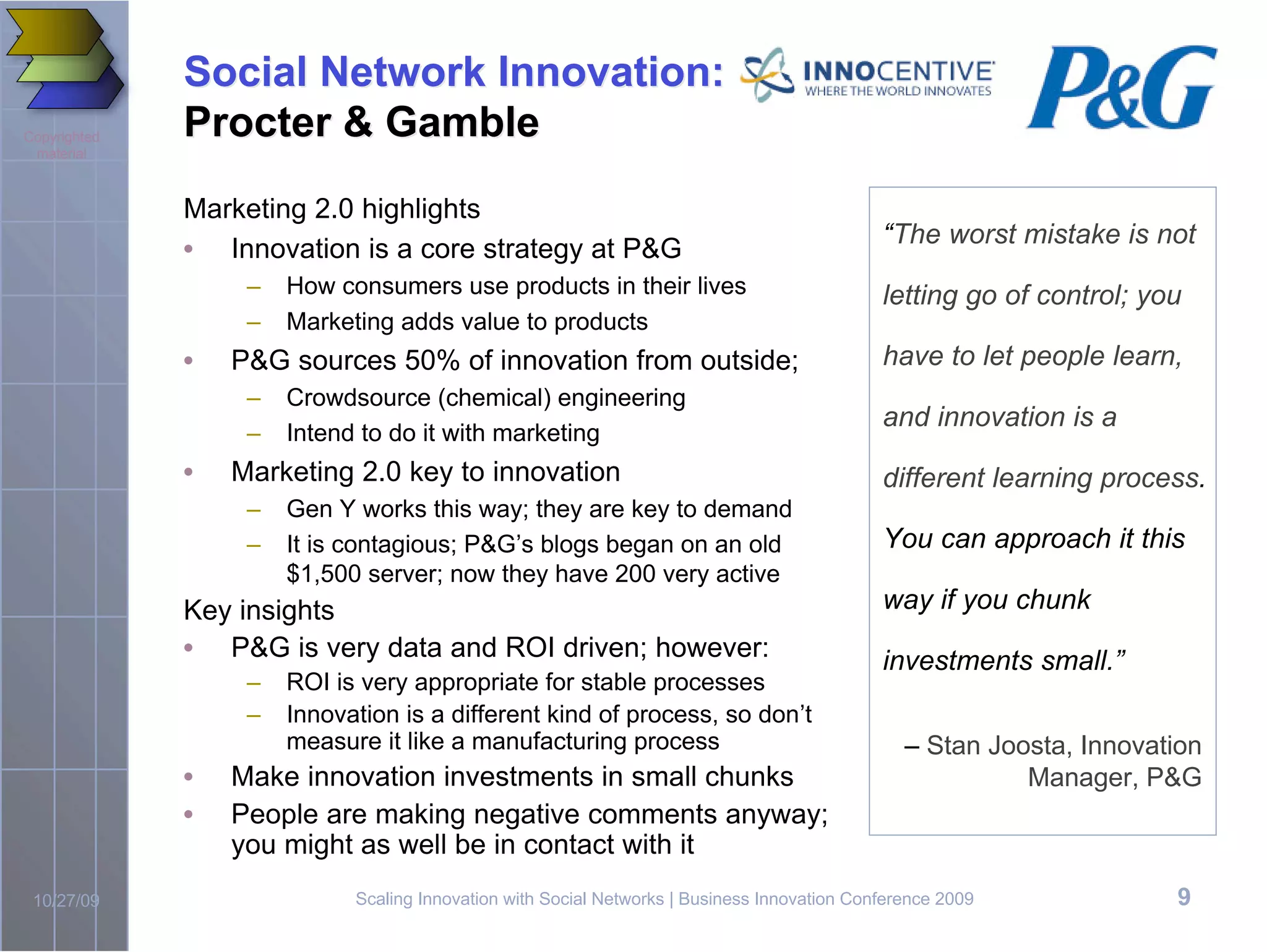 Social Network Innovation:
Copyrighted   Procter & Gamble
 material



              Marketing 2.0 highlights
                                                                                              “The worst mistake is not
              • Innovation is a core strategy at P&G
                   –   How consumers use products in their lives                              letting go of control; you
                   –   Marketing adds value to products
              •   P&G sources 50% of innovation from outside;                                 have to let people learn,
                   –   Crowdsource (chemical) engineering
                                                                                              and innovation is a
                   –   Intend to do it with marketing
              •   Marketing 2.0 key to innovation                                             different learning process.
                   –   Gen Y works this way; they are key to demand
                   –   It is contagious; P&G’s blogs began on an old                          You can approach it this
                       $1,500 server; now they have 200 very active
              Key insights                                                                    way if you chunk
              • P&G is very data and ROI driven; however:                                     investments small.”
                   –   ROI is very appropriate for stable processes
                   –   Innovation is a different kind of process, so don’t
                       measure it like a manufacturing process                                   – Stan Joosta, Innovation
              •   Make innovation investments in small chunks                                              Manager, P&G
              •   People are making negative comments anyway;
                  you might as well be in contact with it
 10/27/09                    Scaling Innovation with Social Networks | Business Innovation Conference 2009             9
 