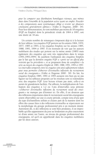 pour les comparer aux distributions homologues retenues, aux mêmes
dates dans l’ensemble de la population active ayant un emploi. Procéder
à des comparaisons aussi systématiques oblige à revenir sur plusieurs
conclusions généralement admises » (Vallet et Degenne, 2000 : 34).
Pour leur démonstration, ils vont mobiliser pas moins de 10 enquêtes
(FQP ou Emploi) dont la périodicité s’étale de 1964 à 1997, soit
une durée de 34 ans.
Un certain nombre de remarques s’imposent déjà ici à la lecture
de leur tableau. Les enquêtes FQP portent sur les années 1964, 1970,
1977, 1985 et 1993, et les enquêtes Emplois sur les années 1985,
1988, 1991, 1994 et 1997. Il est étonnant de voir que les auteurs
mobilisent des études qui portent sur la même année (1985) mais
également des enquêtes qui sont très rapprochées dans le temps
(1991,1993,1994). Ils justifient l’utilisation des enquêtes Emplois
par le fait que la dernière enquête FQP a « porté sur un effectif plus
restreint que les précédents », et se proposent donc de compléter « la
série au moyen des enquêtes Emploi de 1985, 1988, 1991, 1994 et 1997.
Les intervalles temporels entre les enquêtes sont ainsi suffisamment réduits
pour nous permettre d’observer d’éventuelles inflexions du recrutement
social des enseignants » (Vallet et Degenne 2000 : 39). En fait, les
enquêtes Emplois 1985, 1991 et 1994 auraient très bien pu ne pas
figurer sur les tableaux proposés car les résultats sont ici redondants
avec des enquêtes FQP. Leur lecture n’étant pas aisée, celle-ci en
aurait été grandement facilitée. Par ailleurs, la multiplication de l’uti-
lisation des enquêtes à 1,2 ou 3 ans d’intervalles sous prétexte
« d’observer d’éventuelles inflexions du recrutement social des ensei-
gnants » ne manque pas d’étonner ici. En effet, il est douteux que
des inflexions importantes dans le recrutement social des enseignants
soient observables sur une si courte période, compte tenu d’une part
du type d’échantillons utilisés et d’autre part de la manière dont les
effets des causes liées à des inflexions éventuelles se répercutent sur
la morphologie du groupe professionnel pris à un moment donné.
Autrement dit, si des inflexions se sont bien produites, il est impro-
bable qu’elles apparaissent du jour au lendemain ou plus exactement
ici d’une année sur l’autre, au niveau du groupe professionnel des
enseignants, tel qu’il est appréhendé dans les enquêtes mobilisées
par les deux auteurs.
42
SOCIÉTÉS
CONTEMPORAINES
No
77
L’ÉVOLUTION DE L’ORIGINE SOCIALE DES ENSEIGNANTS DU PRIMAIRE
Frédéric Charles / Philippe Cibois
Documenttéléchargédepuiswww.cairn.info---178.16.244.168-26/04/201519h06.©PressesdeSciencesPo(P.F.N.S.P.)
Documenttéléchargédepuiswww.cairn.info---178.16.244.168-26/04/201519h06.©PressesdeSciencesPo(P.F.N.S.P.)
 