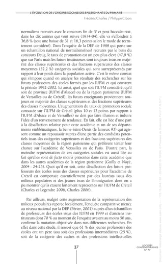 normaliens recrutés avec le concours fin de 3e
et post-baccalauréat,
dans les dix années qui vont suivre (1974-84), elle va s’effondrer à
36,8 % (soit une baisse de 31 et 16,3 points selon le mode de recru-
tement considéré). Dans l’enquête de la DEP de 1988 qui porte sur
un échantillon national de normaliens(nes) recrutés par le biais du
concours Deug, le taux de promotion est un peu plus élevé (47,9 %)
que sur Paris mais les futurs instituteurs sont toujours issus en majo-
rité des classes supérieures et des fractions supérieures des classes
moyennes (52,2 %) catégories sociales qui sont surreprésentés par
rapport à leur poids dans la population active. C’est le même constat
qui s’impose quand on analyse les résultats des recherches sur les
futurs professeurs des écoles formés par les IUFM et qui couvrent
la période 1992-2002. Ici aussi, quel que soit l’IUFM considéré, qu’il
soit de province (IUFM d’Alsace) ou de la région parisienne (IUFM
de Versailles ou de Créteil), les futurs enseignants proviennent tou-
jours en majorité des classes supérieures et des fractions supérieures
des classes moyennes. L’augmentation du taux de promotion sociale
constatée sur l’IUFM de Créteil (plus 10 et 13 points par rapport à
l’IUFM d’Alsace et de Versailles) ne doit pas faire illusion et induire
l’idée d’un renversement de tendance. En fait, elle est liée d’une part
à la désaffection relative pour cette académie et un de ses départe-
ments emblématiques, la Seine-Saint-Denis (le fameux 93) qui agis-
sent comme un repoussoir auprès d’une partie des candidats poten-
tiels issus des catégories supérieures et des fractions supérieures des
classes moyennes de la région parisienne qui préfèrent tenter leur
chance sur l’académie de Versailles ou de Paris. D’autre part, la
moindre représentation de ces catégories sociales est aussi liée au
fait qu’elles sont de facto moins présentes dans cette académie que
dans les autres académies de la région parisienne (Guilly et Noyé,
2004 : 24-25). Quoi qu’il en soit, cette désaffection des futurs pro-
fesseurs des écoles issus des classes supérieures pour l’académie de
Créteil est compensée essentiellement par des lauréats issus des
milieux populaires et des jeunes issus de l’immigration dont on a
pu montrer qu’ils étaient fortement représentés sur l’IUFM de Créteil
(Charles et Legendre 2006, Charles 2006).
Par ailleurs, malgré cette augmentation de la représentation des
milieux populaires repérée localement, l’enquête comparative menée
au niveau national par la DEP (Périer, 2001) auprès d’un échantillon
de professeurs des écoles issus des IUFM en 1999 et d’anciens ins-
tituteurs dont 70 % au moment de l’enquête avaient au moins 50 ans,
confirme la mutation objectivée dans nos différentes recherches. En
effet dans cette étude, il ressort que 61 % des jeunes professeurs des
écoles ont un père issu soit des professions intermédiaires (25 %),
soit de la catégorie des cadres et des professions intellectuelles
37
SOCIÉTÉS
CONTEMPORAINES
No
77
L’ÉVOLUTION DE L’ORIGINE SOCIALE DES ENSEIGNANTS DU PRIMAIRE
Frédéric Charles / Philippe Cibois
Documenttéléchargédepuiswww.cairn.info---178.16.244.168-26/04/201519h06.©PressesdeSciencesPo(P.F.N.S.P.)
Documenttéléchargédepuiswww.cairn.info---178.16.244.168-26/04/201519h06.©PressesdeSciencesPo(P.F.N.S.P.)
 