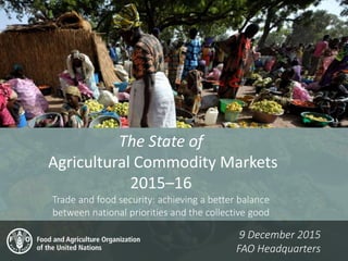 The State of
Agricultural Commodity Markets
2015–16
Trade and food security: achieving a better balance
between national priorities and the collective good
9 December 2015
FAO Headquarters
 