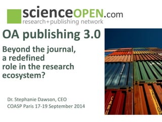 OA publishing 3.0 
Beyond the journal, 
a redefined 
role in the research 
ecosystem? 
Dr. Stephanie Dawson, CEO 
COASP Paris 17-19 September 2014 
 