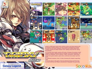 ◆This is a RPG game which also contains action and shoot games with
                the theme of science fiction. for warn present humankind to protect
                the earth we are living, designer writes this story telling about hero
                in games refrains his elder brother from robbing resources for saving
                the universe.
                ◆ 13 scenes which total contains 49 levels, 18 kinds of monsters which
                contains 4 bosses. Different level of monster.(18*4=64 monsters), 25
                quests are designed, such as Rescue, riddle, acquisition, exploration….
                ◆ Real time game system: game story continues even player quit the
                game.
                ◆ 3 affiliated weapons. User is freely choosing the weapon-upgrading
                route.
                ◆ The love story in the game: The love between Prince and Princess
                can only be felt by the Players themselves to highlight the game play.




Galaxy Legend
 