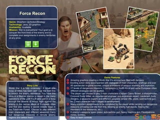 Force Recon
Genre: Shoot'em Up/Action/Strategy
Technology: Java, 2D graphics
Availability: Available
Mission: War is everywhere! Your goal is to
conquer the front lines of the enemy and to
complete your assignments in enemy territories
at any price.




                                                                                          Game Features
                                                      Amazing graphics creating a World War II’s atmosphere filled with dangers;
                                                      Exciting action story accompanied with dialogues of main characters, briefings and over
                   Story Line                         45 spectacular in-game movies; unique animations of weapon shooting and explosion;
World War II is fully underway. A small elite         17 levels of dangerous missions; 3 campaigns in North Africa and some European cities;
troop of Allies has been sent over the front line     different strategies can be applied;
to breach the enemy resistance. You have this         The player can choose to play 3 main characters (Captain Casey Brown, a sharpshooter,
once in a lifetime chance to assist in the many       Corporal Dusty Miller, an experienced engineer and explosives expert, Lieutenant Andy
operations of the unit! You'll take part in a foray   Stevens, a weapons expert) and different weapons (sniper rifle, pistol, submachine gun,
through the deserts of Africa, fight against the      etc.); each character has 3 stages of development;
enemy in the narrow alleys of European cities         Many important assignments to be completed by the player while carrying out dangerous
and find and destroy a secret missile base in         missions (crossing over the front line, blowing up enemy fuel depots, freeing the
the Palatinate Forest. Choose to play different       members of the resistance, etc.);
main characters and different weapons! Carry          6 enemy’s weapons types (pistol, submachine gun, heavy machine gun, Faustpatrone,
out dangerous missions in remote enemy                mines, bombs);
regions and defeat them!                              Easy to learn controls
 