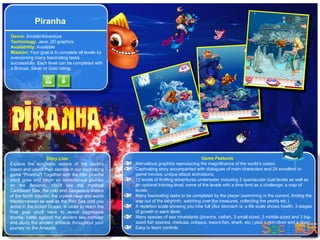 Piranha
Genre: Arcade/Adventure
Technology: Java, 2D graphics
Availability: Available
Mission: Your goal is to complete all levels by
overcoming many fascinating tasks
successfully. Each level can be completed with
a Bronze, Silver or Gold rating.




                    Story Line                                                          Game Features
Explore the enigmatic waters of the world's         Marvellous graphics reproducing the magnificence of the world’s ocean;
ocean and unveil their secrets in our captivating   Captivating story accompanied with dialogues of main characters and 24 excellent in-
game "Piranha"! Together with the little piranha    game movies; unique attack animations;
you'll grow and begin an adventurous journey        12 levels of thrilling adventures underwater including 2 spectacular duel levels as well as
on the Amazon. You'll see the mystical              an optional training level; some of the levels with a time limit as a challenge; a map of
Caribbean Sea, the cold and dangerous waters        levels;
of the North Atlantic, the crystal clear and warm   Many fascinating tasks to be completed by the player (swimming in the current, finding the
Mediterranean as well as the Red Sea until you      way out of the labyrinth, watching over the treasures, collecting the pearls etc.)
arrive in the Indian Ocean. In order to reach the   A repletion scale showing you how full your stomach is; a life scale shows health; 3 stages
final goal you'll have to avoid aggressive          of growth in each level;
sharks, battle against the ancient sea monster      Many species of sea inhabitants (piranha, catfish, 3 small-sized, 3 middle-sized and 3 big-
and study the ancient artifacts throughout your     sized fish species, medusa, octopus, sword-fish, shark, etc.) plus a skin-diver and a diver;
journey on the Amazon.                              Easy to learn controls
 