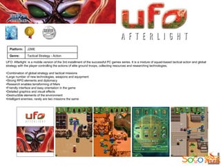 Platform:     J2ME

  Genre:        Tactical Strategy - Action

UFO: Afterlight is a mobile version of the 3rd installment of the successful PC games series. It is a mixture of squad-based tactical action and global
strategy with the player controlling the actions of elite ground troops, collecting resources and researching technologies.

•Combination of global strategy and tactical missions
•Large number of new technologies, weapons and equipment
•Strong RPG elements and diplomacy
•Research enables terraforming of Mars
•Friendly interface and easy orientation in the game
•Detailed graphics and visual effects
•Destructible elements of the environment
•Intelligent enemies, rarely are two missions the same
 