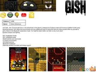 Platform:    J2ME

 Genre:       Action Adventure

Join Gish , the 12 pound ball of tar, in his adventures in the gloomy underground. Explore a dark and humorous platform world using
advanced physics, and utilize the environments and your gelatinous body to overcome foes and solve puzzles either by yourself or
with a friend in the Bluetooth cooperative mode. Tar might be dead matter, but Gish is very much alive!
Dynamic physics and lighting

•50+ singleplayer levels
•25+ multiplayer levels
•Deathmatches and race levels
•3 unique environments
•Animated enemies
•Bluetooth multiplayer
•Zeemote wireless controller technology support
 