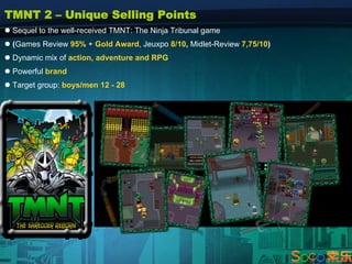 TMNT 2 – Unique Selling Points
 Sequel to the well-received TMNT: The Ninja Tribunal game
 (Games Review 95% + Gold Award, Jeuxpo 8/10, Midlet-Review 7,75/10)
 Dynamic mix of action, adventure and RPG
 Powerful brand
 Target group: boys/men 12 - 28
 