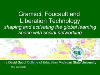 Gramsci, Foucault and  Liberation Technology shaping and activating the global learning space with social networking Ira David Socol  College of Education  Michigan State University PhD Candidate 