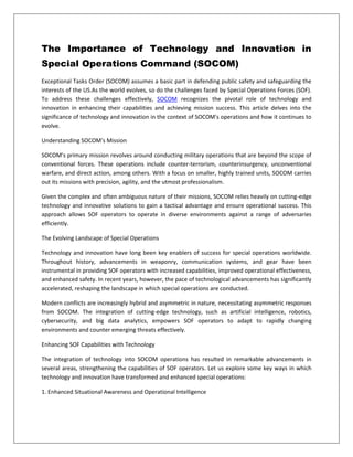 The Importance of Technology and Innovation in
Special Operations Command (SOCOM)
Exceptional Tasks Order (SOCOM) assumes a basic part in defending public safety and safeguarding the
interests of the US.As the world evolves, so do the challenges faced by Special Operations Forces (SOF).
To address these challenges effectively, SOCOM recognizes the pivotal role of technology and
innovation in enhancing their capabilities and achieving mission success. This article delves into the
significance of technology and innovation in the context of SOCOM's operations and how it continues to
evolve.
Understanding SOCOM's Mission
SOCOM's primary mission revolves around conducting military operations that are beyond the scope of
conventional forces. These operations include counter-terrorism, counterinsurgency, unconventional
warfare, and direct action, among others. With a focus on smaller, highly trained units, SOCOM carries
out its missions with precision, agility, and the utmost professionalism.
Given the complex and often ambiguous nature of their missions, SOCOM relies heavily on cutting-edge
technology and innovative solutions to gain a tactical advantage and ensure operational success. This
approach allows SOF operators to operate in diverse environments against a range of adversaries
efficiently.
The Evolving Landscape of Special Operations
Technology and innovation have long been key enablers of success for special operations worldwide.
Throughout history, advancements in weaponry, communication systems, and gear have been
instrumental in providing SOF operators with increased capabilities, improved operational effectiveness,
and enhanced safety. In recent years, however, the pace of technological advancements has significantly
accelerated, reshaping the landscape in which special operations are conducted.
Modern conflicts are increasingly hybrid and asymmetric in nature, necessitating asymmetric responses
from SOCOM. The integration of cutting-edge technology, such as artificial intelligence, robotics,
cybersecurity, and big data analytics, empowers SOF operators to adapt to rapidly changing
environments and counter emerging threats effectively.
Enhancing SOF Capabilities with Technology
The integration of technology into SOCOM operations has resulted in remarkable advancements in
several areas, strengthening the capabilities of SOF operators. Let us explore some key ways in which
technology and innovation have transformed and enhanced special operations:
1. Enhanced Situational Awareness and Operational Intelligence
 