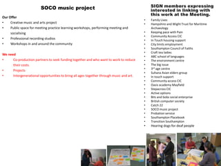 SOCO music project
Our Offer
                                                                                          •   Family Lives
•    Creative music and arts project                                                      •   Hampshire and Wight Trust for Maritime
•    Public space for meeting practice learning workshops, performing meeting and             Archaeology
     socialising                                                                          •   Keeping pace with Pain
                                                                                          •   Community Access CIC
•    Professional recording studios                                                       •   In Touch housing support
•    Workshops in and around the community                                                •   City limits employment
                                                                                          •   Southampton Council of Faiths
                                                                                          •   Craft tea ladies
We need
                                                                                          •   ABC school of languages
•     Co-production partners to seek funding together and who want to work to reduce      •   The environment centre
      their costs.                                                                        •   The big issue
                                                                                          •   3rd age centre
•     Projects
                                                                                          •   Suhana Asian elders group
•     Intergenerational opportunities to bring all ages together through music and art.   •   In touch support
                                                                                          •   Community access CIC
                                                                                          •   Oasis academy Mayfield
                                                                                          •   Stepacross CIC
                                                                                          •   Active options
                                                                                          •   Bits and bobs social enterprise
                                                                                          •   British computer society
                                                                                          •   Catch 22
                                                                                          •   SOCO music project
                                                                                          •   Probation service
                                                                                          •   Southampton Placebook
                                                                                          •   Transition Southampton
                                                                                          •   Hearing dogs for deaf people
 
