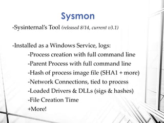 -Sysinternal’s Tool (released 8/14, current v3.1)
-Installed as a Windows Service, logs:
-Process creation with full command line
-Parent Process with full command line
-Hash of process image file (SHA1 + more)
-Network Connections, tied to process
-Loaded Drivers & DLLs (sigs & hashes)
-File Creation Time
+More!
Sysmon
 