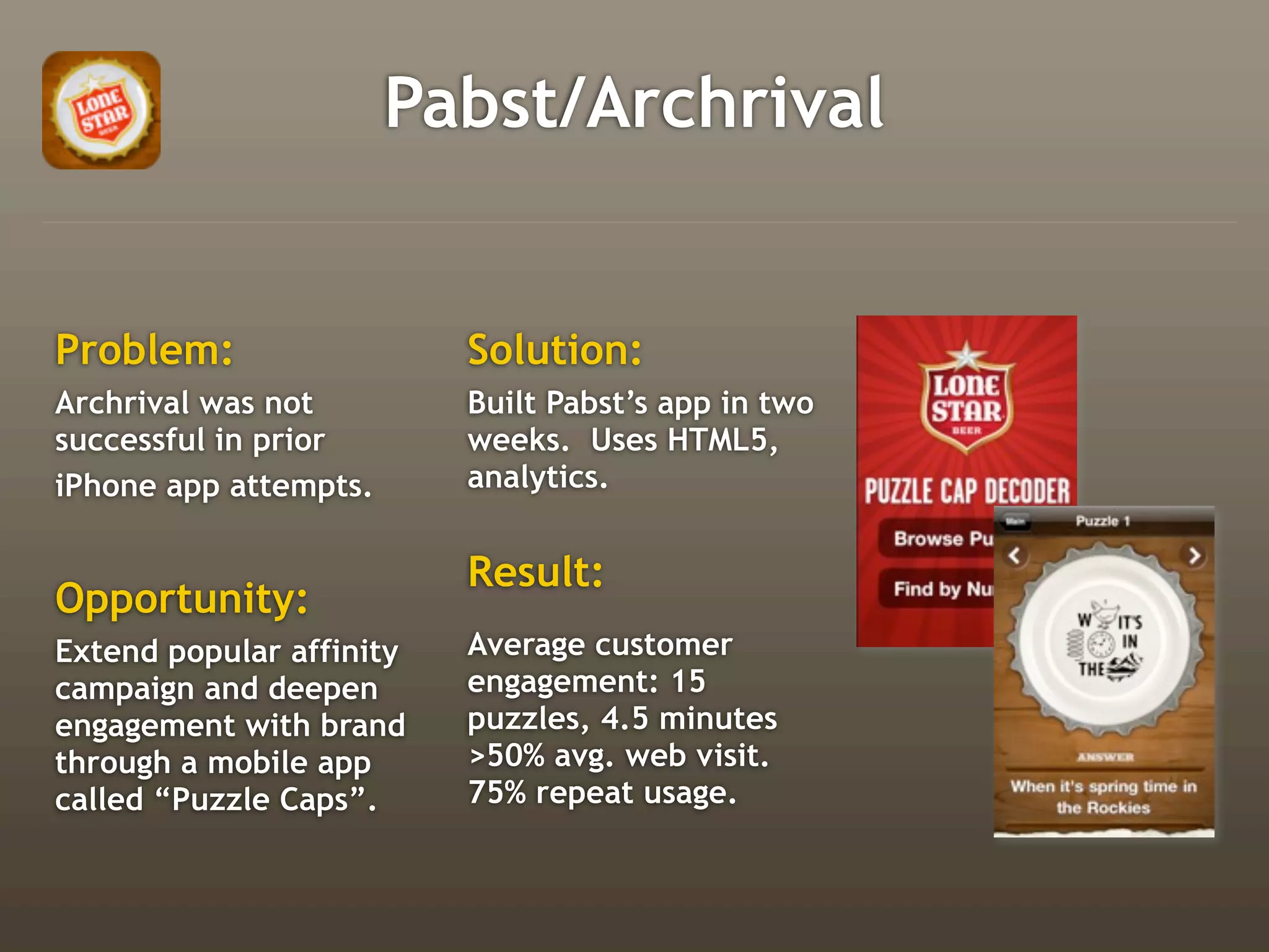 Pabst/Archrival


Problem:                  Solution:
Archrival was not         Built Pabst’s app in two
successful in prior       weeks. Uses HTML5,
iPhone app attempts.      analytics.


                          Result:
Opportunity:
Extend popular affinity   Average customer
campaign and deepen       engagement: 15
engagement with brand     puzzles, 4.5 minutes
through a mobile app      >50% avg. web visit.
called “Puzzle Caps”.     75% repeat usage.
 