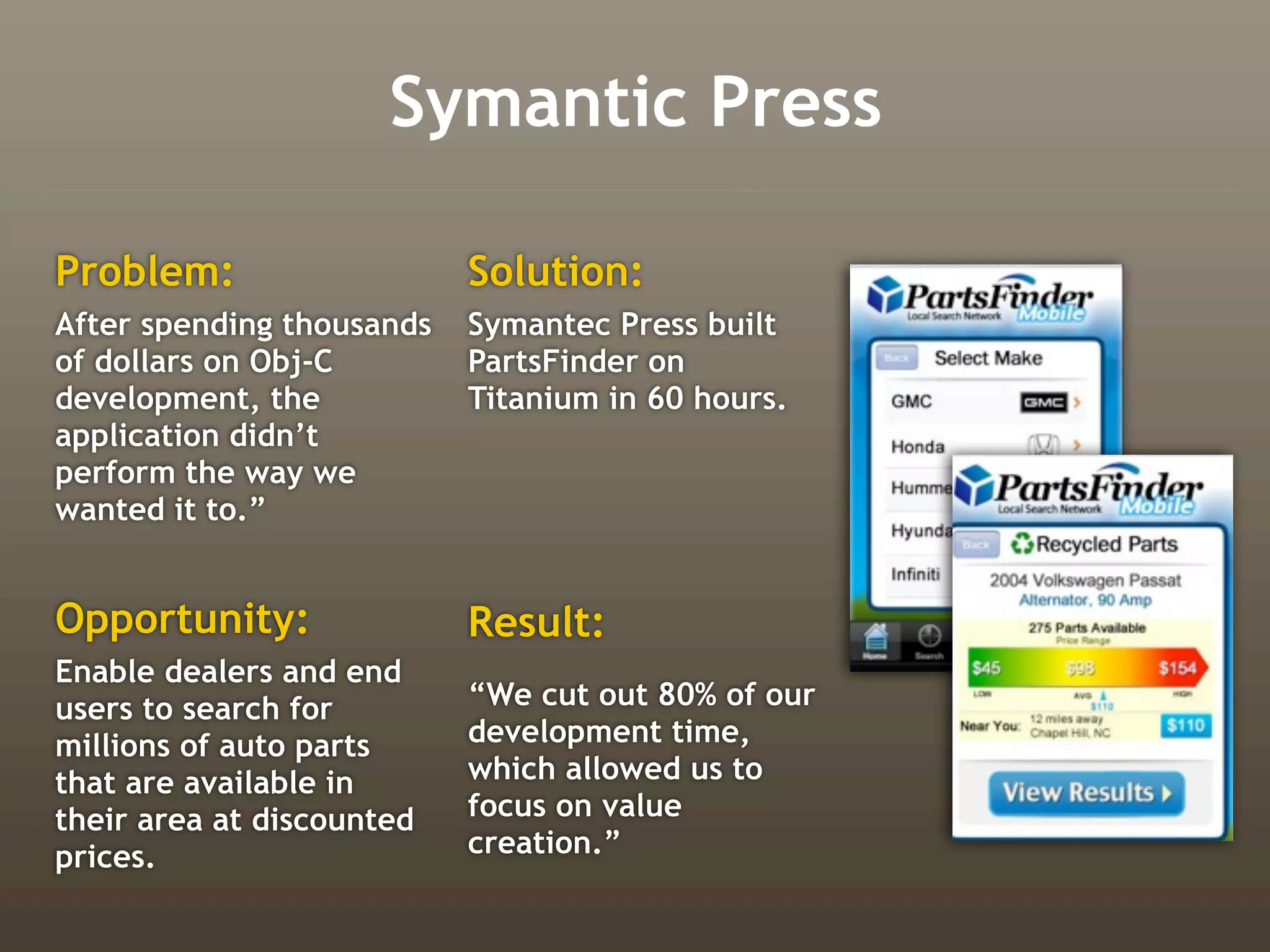 Symantic Press

Problem:                   Solution:
After spending thousands   Symantec Press built
of dollars on Obj-C        PartsFinder on
development, the           Titanium in 60 hours.
application didn’t
perform the way we
wanted it to.”


Opportunity:               Result:
Enable dealers and end
users to search for        “We cut out 80% of our
millions of auto parts     development time,
that are available in      which allowed us to
their area at discounted   focus on value
prices.                    creation.”
 