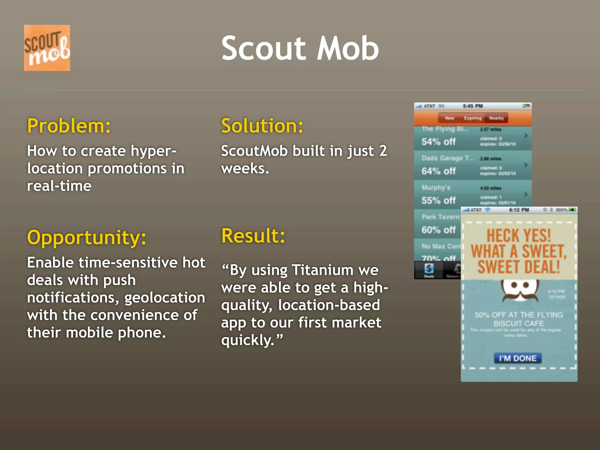 Scout Mob

Problem:                     Solution:
How to create hyper-         ScoutMob built in just 2
location promotions in       weeks.
real-time


Opportunity:                 Result:
Enable time-sensitive hot    “By using Titanium we
deals with push              were able to get a high-
notifications, geolocation   quality, location-based
with the convenience of      app to our first market
their mobile phone.          quickly.”
 