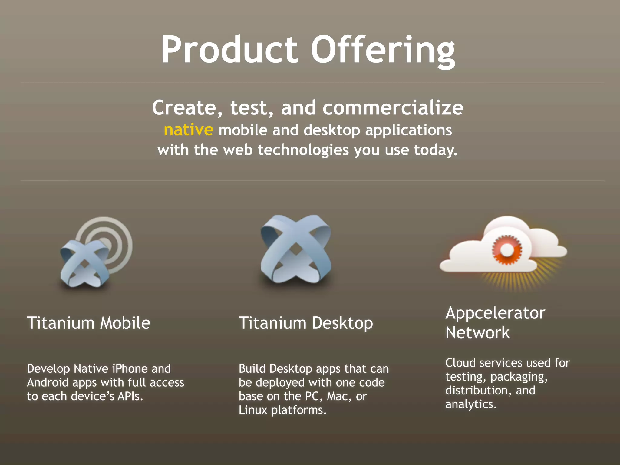 Product Offering
                       Create, test, and commercialize
                         native mobile and desktop applications
                        with the web technologies you use today.




                                                                Appcelerator
Titanium Mobile                   Titanium Desktop
                                                                Network
Develop Native iPhone and         Build Desktop apps that can   Cloud services used for
Android apps with full access     be deployed with one code     testing, packaging,
to each device’s APIs.            base on the PC, Mac, or       distribution, and
                                  Linux platforms.              analytics.
 