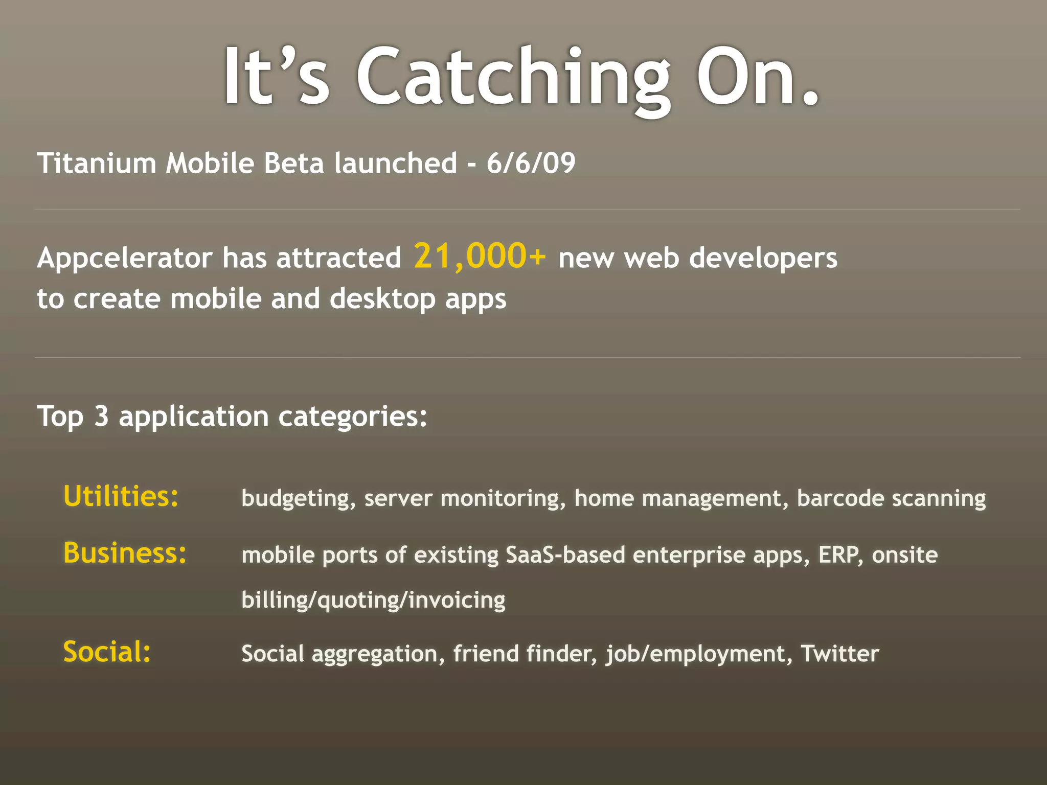 It’s Catching On.
Titanium Mobile Beta launched - 6/6/09


Appcelerator has attracted 21,000+ new web developers
to create mobile and desktop apps



Top 3 application categories:

 Utilities:    budgeting, server monitoring, home management, barcode scanning

 Business:     mobile ports of existing SaaS-based enterprise apps, ERP, onsite
               billing/quoting/invoicing

 Social:       Social aggregation, friend finder, job/employment, Twitter
 