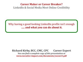 Career Maker or Career Breaker?
    LinkedIn & Social Media Meet Online Credibility




Why having a good looking LinkedIn profile isn’t enough
         ..... and what you can do about it.




   Richard Kirby, BCC, CMC, CPC              Career Expert
       You can find a complete copy of this presentation at
      www.executive-impact.com/documents/socon13.pdf
 