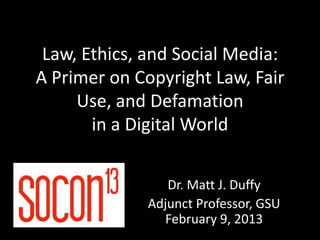 Law, Ethics, and Social Media:
A Primer on Copyright Law, Fair
     Use, and Defamation
       in a Digital World


                Dr. Matt J. Duffy
             Adjunct Professor, GSU
               February 9, 2013
 