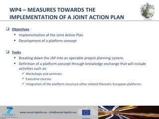WP4 – MEASURES TOWARDS THE
  IMPLEMENTATION OF A JOINT ACTION PLAN
 Objectives
    Implementation of the Joint Action Plan
    Development of a platform concept

 Tasks
    Breaking down the JAP into an operable project planning system.
    Definition of a platform concept through knowledge exchange that will include
      activities such as:
          Workshops and seminars
          Executive courses
          Integration of the platform structure other related thematic European platforms




        www.socool-logistics.eu – info@socool-logistics.eu
 