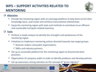 WP5 – SUPPORT ACTIVITIES RELATED TO
  MENTORING
 Objectives
    Provide the mentoring region with an exchange platform to help them enrich their
      knowledge basis, and create and reinforce transnational relationships.
    Equip the mentoring region with tools and methods to contribute to an efficient
      and sustainable transport-related economy.
 Tasks
    Perform a needs analysis to identify the strengths and weaknesses of the
      mentoring region.
    Initiatives to implement mentoring actions directed towards two target groups:
         Decision makers and public organisations.
         SMEs and industry partners.
    Set up an accessible platform for the mentoring region to disseminate best
      practices.
    Organisation of company audits in order to identify problems and develop policies.
    Set up awareness-raising activities on the concept of “green logistics”.

        www.socool-logistics.eu – info@socool-logistics.eu
 