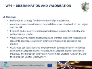 WP6 – DISSEMINATION AND VALORISATION


 Objectives
     Definition of strategy for dissemination of project results.
     Awareness creation within and beyond the clusters involved, of the project
      and the JAP.
     Establish and reinforce relations with decision makers, the industry and
      with press and media.
     Validate newly generated knowledge and transfer excellent research and
      ideas into practice, resulting in innovation that can be applied in the
      market.
     Guarantee collaboration and involvement in European cluster initiatives
      such as the European Cluster Alliance, the European Cluster Excellence
      Initiative, the European innovation Platform for Clusters (Cluster-IP), and
      the European Cluster Observatory.


       www.socool-logistics.eu – info@socool-logistics.eu
 