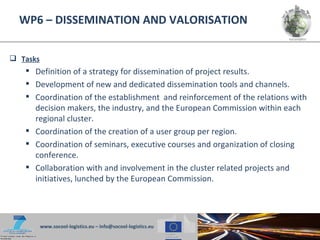 WP6 – DISSEMINATION AND VALORISATION


 Tasks
    Definition of a strategy for dissemination of project results.
    Development of new and dedicated dissemination tools and channels.
    Coordination of the establishment and reinforcement of the relations with
     decision makers, the industry, and the European Commission within each
     regional cluster.
    Coordination of the creation of a user group per region.
    Coordination of seminars, executive courses and organization of closing
     conference.
    Collaboration with and involvement in the cluster related projects and
     initiatives, lunched by the European Commission.




          www.socool-logistics.eu – info@socool-logistics.eu
 
