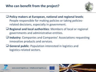 Who can benefit from the project?

 Policy makers at European, national and regional levels:
  People responsible for making policies or taking policies-
  related decisions, especially in government.
 Regional and local authorities: Members of local or regional
  governments and administrative entities.
 Industry: Companies and Companies’ Associations requesting
  innovative products and services.
 General public: Population interested in logistics and
  logistics-related sectors.




    www.socool-logistics.eu – info@socool-logistics.eu
 