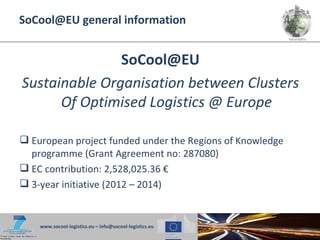 SoCool@EU general information


               SoCool@EU
Sustainable Organisation between Clusters
      Of Optimised Logistics @ Europe

 European project funded under the Regions of Knowledge
  programme (Grant Agreement no: 287080)
 EC contribution: 2,528,025.36 €
 3-year initiative (2012 – 2014)


    www.socool-logistics.eu – info@socool-logistics.eu
 